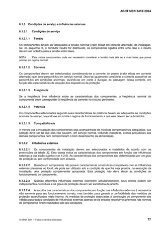 ABNT NBR 5410:2004



6.1.3     Condições de serviço e influências externas

6.1.3.1     Condições de serviço

6.1.3.1.1     Tensão

Os componentes devem ser adequados à tensão nominal (valor eficaz em corrente alternada) da instalação.
Se, no esquema IT, o condutor neutro for distribuído, os componentes ligados entre uma fase e o neutro
devem ser isolados para a tensão entre fases.

NOTA       Para certos componentes pode ser necessário considerar a tensão mais alta ou a mais baixa que possa
ocorrer em regime normal.

6.1.3.1.2     Corrente

Os componentes devem ser selecionados considerando-se a corrente de projeto (valor eficaz em corrente
alternada) que deve percorrê-los em serviço normal. Deve-se igualmente considerar a corrente suscetível de
percorrê-los em condições anormais, levando-se em conta a duração da passagem dessa corrente, em
função das características de atuação dos dispositivos de proteção.

6.1.3.1.3     Freqüência

Se a freqüência tiver influência sobre as características dos componentes, a freqüência nominal do
componente deve corresponder à freqüência da corrente no circuito pertinente.

6.1.3.1.4     Potência

Os componentes selecionados segundo suas características de potência devem ser adequados às condições
normais de serviço, levando-se em conta o regime de funcionamento a que eles devem ser submetidos.

6.1.3.1.5     Compatibilidade

A menos que a instalação dos componentes seja acompanhada de medidas compensatórias adequadas, sua
seleção deve ser tal que eles não causem, em serviço normal, incluindo manobras, efeitos prejudiciais aos
demais componentes nem comprometam o bom desempenho da alimentação.

6.1.3.2     Influências externas

6.1.3.2.1   Os componentes da instalação devem ser selecionados e instalados de acordo com as
prescrições da tabela 32. Esta tabela indica as características dos componentes em função das influências
externas a que estão sujeitos (ver 4.2.6). As características dos componentes são determinadas por um grau
de proteção ou por conformidade com ensaios.

6.1.3.2.2   Quando um componente não possuir características construtivas compatíveis com as influências
externas presentes no local, ele pode ser utilizado sob a condição de que lhe seja provida, na execução da
instalação, uma proteção complementar apropriada. Esta proteção não deve afetar as condições de
funcionamento do componente.

6.1.3.2.3  Quando diferentes influências externas ocorrerem simultaneamente, seus efeitos podem ser
independentes ou mútuos e os graus de proteção devem ser escolhidos de acordo.

6.1.3.2.4   A escolha das características dos componentes em função das influências externas é necessária
não somente para seu funcionamento correto, mas também para garantir a confiabilidade das medidas de
proteção especificadas nesta Norma. As medidas de proteção associadas à construção do componente são
válidas para dadas condições de influências externas apenas se os ensaios respectivos previstos nas normas
do componente forem realizados sob tais condições.




© ABNT 2004    Todos os direitos reservados                                                                77
 