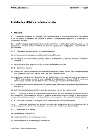 NORMA BRASILEIRA                                                                          ABNT NBR 5410:2004




Instalações elétricas de baixa tensão



1     Objetivo
1.1 Esta Norma estabelece as condições a que devem satisfazer as instalações elétricas de baixa tensão,
a fim de garantir a segurança de pessoas e animais, o funcionamento adequado da instalação e a
conservação dos bens.

1.2 Esta Norma aplica-se principalmente às instalações elétricas de edificações, qualquer que seja seu uso
(residencial, comercial, público, industrial, de serviços, agropecuário, hortigranjeiro, etc.), incluindo as
pré-fabricadas.

1.2.1    Esta Norma aplica-se também às instalações elétricas:

a)    em áreas descobertas das propriedades, externas às edificações;

b)    de reboques de acampamento (trailers), locais de acampamento (campings), marinas e instalações
      análogas; e

c)    de canteiros de obra, feiras, exposições e outras instalações temporárias.

1.2.2    Esta Norma aplica-se:

a)    aos circuitos elétricos alimentados sob tensão nominal igual ou inferior a 1 000 V em corrente alternada,
      com freqüências inferiores a 400 Hz, ou a 1 500 V em corrente contínua;

b)    aos circuitos elétricos, que não os internos aos equipamentos, funcionando sob uma tensão superior a
      1 000 V e alimentados através de uma instalação de tensão igual ou inferior a 1 000 V em corrente
      alternada (por exemplo, circuitos de lâmpadas a descarga, precipitadores eletrostáticos etc.);

c)    a toda fiação e a toda linha elétrica que não sejam cobertas pelas normas relativas aos equipamentos de
      utilização; e

d)    às linhas elétricas fixas de sinal (com exceção dos circuitos internos dos equipamentos).

NOTA       A aplicação às linhas de sinal concentra-se na prevenção dos riscos decorrentes das influências mútuas
entre essas linhas e as demais linhas elétricas da instalação, sobretudo sob os pontos de vista da segurança contra
choques elétricos, da segurança contra incêndios e efeitos térmicos prejudiciais e da compatibilidade eletromagnética.

1.2.3    Esta Norma aplica-se às instalações novas e a reformas em instalações existentes.

NOTA         Modificações destinadas a, por exemplo, acomodar novos equipamentos elétricos, inclusive de sinal, ou
substituir equipamentos existentes, não caracterizam necessariamente uma reforma geral da instalação.

1.3     Esta Norma não se aplica a:

a) instalações de tração elétrica;

b) instalações elétricas de veículos automotores;

c) instalações elétricas de embarcações e aeronaves;



© ABNT 2004   Todos os direitos reservados                                                                          1
 