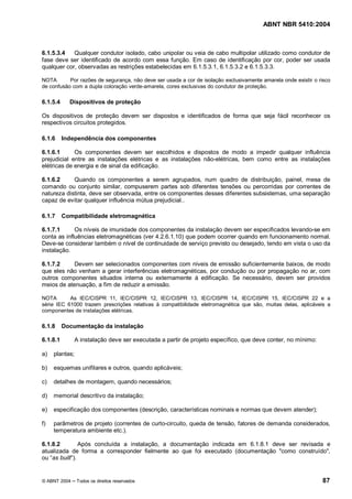 ABNT NBR 5410:2004



6.1.5.3.4   Qualquer condutor isolado, cabo unipolar ou veia de cabo multipolar utilizado como condutor de
fase deve ser identificado de acordo com essa função. Em caso de identificação por cor, poder ser usada
qualquer cor, observadas as restrições estabelecidas em 6.1.5.3.1, 6.1.5.3.2 e 6.1.5.3.3.

NOTA       Por razões de segurança, não deve ser usada a cor de isolação exclusivamente amarela onde existir o risco
de confusão com a dupla coloração verde-amarela, cores exclusivas do condutor de proteção.

6.1.5.4     Dispositivos de proteção

Os dispositivos de proteção devem ser dispostos e identificados de forma que seja fácil reconhecer os
respectivos circuitos protegidos.

6.1.6     Independência dos componentes

6.1.6.1      Os componentes devem ser escolhidos e dispostos de modo a impedir qualquer influência
prejudicial entre as instalações elétricas e as instalações não-elétricas, bem como entre as instalações
elétricas de energia e de sinal da edificação.

6.1.6.2     Quando os componentes a serem agrupados, num quadro de distribuição, painel, mesa de
comando ou conjunto similar, compuserem partes sob diferentes tensões ou percorridas por correntes de
natureza distinta, deve ser observada, entre os componentes desses diferentes subsistemas, uma separação
capaz de evitar qualquer influência mútua prejudicial..

6.1.7     Compatibilidade eletromagnética

6.1.7.1      Os níveis de imunidade dos componentes da instalação devem ser especificados levando-se em
conta as influências eletromagnéticas (ver 4.2.6.1.10) que podem ocorrer quando em funcionamento normal.
Deve-se considerar também o nível de continuidade de serviço previsto ou desejado, tendo em vista o uso da
instalação.

6.1.7.2     Devem ser selecionados componentes com níveis de emissão suficientemente baixos, de modo
que eles não venham a gerar interferências eletromagnéticas, por condução ou por propagação no ar, com
outros componentes situados interna ou externamente à edificação. Se necessário, devem ser providos
meios de atenuação, a fim de reduzir a emissão.

NOTA       As IEC/CISPR 11, IEC/CISPR 12, IEC/CISPR 13, IEC/CISPR 14, IEC/CISPR 15, IEC/CISPR 22 e a
série IEC 61000 trazem prescrições relativas à compatibilidade eletromagnética que são, muitas delas, aplicáveis a
componentes de instalações elétricas.

6.1.8     Documentação da instalação

6.1.8.1         A instalação deve ser executada a partir de projeto específico, que deve conter, no mínimo:

a)   plantas;

b)   esquemas unifilares e outros, quando aplicáveis;

c)   detalhes de montagem, quando necessários;

d)   memorial descritivo da instalação;

e)   especificação dos componentes (descrição, características nominais e normas que devem atender);

f)   parâmetros de projeto (correntes de curto-circuito, queda de tensão, fatores de demanda considerados,
     temperatura ambiente etc.).

6.1.8.2        Após concluída a instalação, a documentação indicada em 6.1.8.1 deve ser revisada e
atualizada de forma a corresponder fielmente ao que foi executado (documentação "como construído",
ou as built ).


© ABNT 2004     Todos os direitos reservados                                                                    87
 