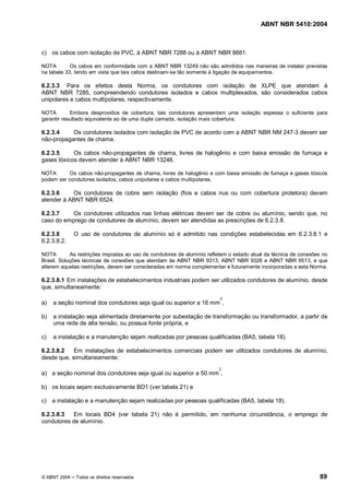 ABNT NBR 5410:2004



c) os cabos com isolação de PVC, à ABNT NBR 7288 ou à ABNT NBR 8661.

NOTA        Os cabos em conformidade com a ABNT NBR 13249 não são admitidos nas maneiras de instalar previstas
na tabela 33, tendo em vista que tais cabos destinam-se tão somente à ligação de equipamentos.

6.2.3.3 Para os efeitos desta Norma, os condutores com isolação de XLPE que atendam à
ABNT NBR 7285, compreendendo condutores isolados e cabos multiplexados, são considerados cabos
unipolares e cabos multipolares, respectivamente.

NOTA        Embora desprovidos de cobertura, tais condutores apresentam uma isolação espessa o suficiente para
garantir resultado equivalente ao de uma dupla camada, isolação mais cobertura.

6.2.3.4    Os condutores isolados com isolação de PVC de acordo com a ABNT NBR NM 247-3 devem ser
não-propagantes de chama.

6.2.3.5     Os cabos não-propagantes de chama, livres de halogênio e com baixa emissão de fumaça e
gases tóxicos devem atender à ABNT NBR 13248.

NOTA       Os cabos não-propagantes de chama, livres de halogênio e com baixa emissão de fumaça e gases tóxicos
podem ser condutores isolados, cabos unipolares e cabos multipolares.

6.2.3.6    Os condutores de cobre sem isolação (fios e cabos nus ou com cobertura protetora) devem
atender à ABNT NBR 6524.

6.2.3.7    Os condutores utilizados nas linhas elétricas devem ser de cobre ou alumínio, sendo que, no
caso do emprego de condutores de alumínio, devem ser atendidas as prescrições de 6.2.3.8.

6.2.3.8       O uso de condutores de alumínio só é admitido nas condições estabelecidas em 6.2.3.8.1 e
6.2.3.8.2.

NOTA        As restrições impostas ao uso de condutores de alumínio refletem o estado atual da técnica de conexões no
Brasil. Soluções técnicas de conexões que atendam às ABNT NBR 9313, ABNT NBR 9326 e ABNT NBR 9513, e que
alterem aquelas restrições, devem ser consideradas em norma complementar e futuramente incorporadas a esta Norma.

6.2.3.8.1 Em instalações de estabelecimentos industriais podem ser utilizados condutores de alumínio, desde
que, simultaneamente:
                                                                         2
a)   a seção nominal dos condutores seja igual ou superior a 16 mm ,

b)   a instalação seja alimentada diretamente por subestação de transformação ou transformador, a partir de
     uma rede de alta tensão, ou possua fonte própria, e

c)   a instalação e a manutenção sejam realizadas por pessoas qualificadas (BA5, tabela 18).

6.2.3.8.2   Em instalações de estabelecimentos comerciais podem ser utilizados condutores de alumínio,
desde que, simultaneamente:
                                                                        2
a) a seção nominal dos condutores seja igual ou superior a 50 mm ,

b) os locais sejam exclusivamente BD1 (ver tabela 21) e

c) a instalação e a manutenção sejam realizadas por pessoas qualificadas (BA5, tabela 18).

6.2.3.8.3   Em locais BD4 (ver tabela 21) não é permitido, em nenhuma circunstância, o emprego de
condutores de alumínio.




© ABNT 2004   Todos os direitos reservados                                                                       89
 