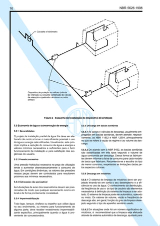 16 NBR 5626:1998
5.5 Economia de água e conservação de energia
5.5.1 Generalidades
O projeto da instalação predial de água fria deve ser ela-
borado de modo a tornar o mais eficiente possível o uso
da água e energia nela utilizadas. Usualmente, este prin-
cípio implica a redução do consumo de água e energia a
valores mínimos necessários e suficientes para o bom
funcionamento da instalação e para satisfação das exi-
gências do usuário.
5.5.2 Pressão excessiva
Uma pressão hidráulica excessiva na peça de utilização
tende a aumentar desnecessariamente o consumo de
água. Em condições dinâmicas, os valores das pressões
nessas peças devem ser controlados para resultarem
próximos aos mínimos necessários.
5.5.3 Extravasão não perceptível
As tubulações de aviso dos reservatórios devem ser posi-
cionadas de modo que qualquer escoamento ocorra em
local e de forma prontamente constatável.
5.5.4 Impermeabilização
Todo lago, tanque, chafariz ou espelho que utilize água
no seu enchimento, ou mesmo para funcionamento de
alguma parte, deve receber revestimento impermeabili-
zante específico, principalmente quando a água é pro-
veniente de concessionária.
5.5.5 Descarga em bacias sanitárias
5.5.5.1 As caixas e válvulas de descarga, usualmente em-
pregadas em bacias sanitárias, devem atender, respecti-
vamente, as NBR 11852 e NBR 12904, principalmente
no que se refere à vazão de regime e ao volume de des-
carga.
5.5.5.2 De acordo com a NBR 6452, as bacias sanitárias
são classificadas em três tipos segundo o volume de
água consumida por descarga. Dessa forma os fabrican-
tes devem informar a faixa de consumo para cada modelo
de bacia que fabricam. Recomenda-se a escolha do tipo
de menor consumo, respeitadas as limitações dadas pe-
los aspectos culturais.
5.5.6 Descarga em mictórios
5.5.6.1 O sistema de limpeza de mictórios deve ser pro-
jetado levando-se em conta o seu desempenho e a efi-
ciência no uso da água. O conhecimento da distribuição,
da freqüência de uso e do tipo de usuário são elementos
necessários à definição do sistema de limpeza a ser ado-
tado. O sistema de limpeza pode ser automático, operado
ou misto. Os valores de volume, vazão e freqüência de
descarga são, em geral, função do grau de limpeza dese-
jado segundo o tipo de aparelho sanitário usado.
5.5.6.2 Em situações onde há um número significativo de
mictórios, é recomendável que a limpeza seja efetuada
através de sistema automático de descarga, ajustado para
Figura 3 - Esquema da localização do dispositivo de proteção
Cópia não autorizada
 