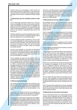 NBR 5626:1998 25
7.2.8 Os serviços de manutenção e reparo devem ser
executados por pessoas capacitadas, o que inclui treina-
mento apropriado e conhecimento das exigências regula-
mentadas concernentes às instalações prediais de água
fria.
7.3 Manutenção geral da instalação predial de água
fria
7.3.1 A manutenção geral deve observar se o funciona-
mento da instalação em todas as suas partes está ade-
quado. Normalmente ela se constitui em inspeções sis-
temáticas por toda a instalação que, eventualmente, dão
origem a ações específicas de manutenção. A instalação
deve ser, em princípio, inspecionada pelo menos uma
vez por ano.
7.3.2 Nas inspeções ou durante os trabalhos de manuten-
ção, deve haver constante e cuidadosa atenção para os
casos de desperdício ou uso indevido de água.
7.3.3 Na instalação dotada de hidrômetro, deve ser feito
um controle sistemático do volume de água consumida,
através de leituras periódicas, permitindo detectar casos
de consumo excessivo de água. No caso de aumento
significativo de consumo de água, devem ser tomadas
as medidas cabíveis.
7.3.4 As recomendações ou instruções dos fabricantes
de hidrômetros, bombas hidráulicas e outros equipamen-
tos quanto à manutenção preventiva destes devem ser
corretamente seguidas e incorporadas aos procedimen-
tos de manutenção da instalação.
7.3.5 A qualidade da água dos reservatórios deve ser
controlada. Nos reservatórios de água potável, o controle
tem por objetivo manter o padrão de potabilidade. No ca-
so de reservatórios de maior porte (capacidade superior
a 2 000 L), recomenda-se análise físico-química-bac-
teriológica periódica de amostras da água distribuída pela
instalação. A freqüência em que tal análise é levada a
efeito depende principalmente do procedimento de ma-
nutenção a que a instalação está sujeita como um todo,
bem como do grau de atendimento das exigências e reco-
mendações estabelecidas nesta Norma para o projeto e
execução da instalação. O controle em reservatórios de
menor capacidade pode ser considerado indiretamente
realizado, observando-se as atividades de limpeza e de-
sinfecção citadas em 7.6.2.
7.4 Manutenção de tubulações
7.4.1 Qualquer suporte de fixação das tubulações deve
estar em bom estado. Os espaços previstos para dilatação
ou contração das tubulações devem ser verificados, prin-
cipalmente quando elas são de material plástico ou de
cobre.
7.4.2 Juntas com vazamento devem ser apertadas (no
caso de rosca) ou refeitas. Onde necessário, a tubulação
deve ser substituída de modo a eliminar o vazamento.
7.4.3 Quando há substituição de segmentos de tubulação,
a compatibilidade com aquela existente deve ser verifica-
da. A utilização de adaptadores para execução de juntas
entre a tubulação nova e a existente pode ser necessária,
principalmente quando o tipo de junta é alterado, como,
por exemplo, de rosca para solda.
7.4.4 Caso a inspeção aponte a possibilidade de existên-
cia de corrosão, seja através da observação visual de si-
nais de corrosão contidos na água, ou através da consta-
tação da diminuição gradativa da vazão, as causas de-
vem ser investigadas e as ações corretivas necessárias
devem ser implementadas.
7.5 Manutenção de torneiras, registros e válvulas
7.5.1 Qualquer sinal de mau funcionamento em torneira
de bóia, como, por exemplo, saída de água pelo aviso ou
extravasão, ou em outro tipo de torneira (inclusive mistura-
dores), deve gerar a ação corretiva necessária, tais como:
aperto em partes móveis, troca de vedantes ou troca da
própria torneira.
7.5.2 A capacidade de autobloqueamento de torneiras
de bóia ou de torneiras de fechamento automático deve
ser verificada a intervalos regulares e, quando necessá-
rio, os reparos devem ser feitos. No caso de torneiras de
uso pouco freqüente, a verificação deve ser feita a inter-
valos não superiores a um ano.
7.5.3 Os crivos de chuveiros, arejadores e outros compo-
nentes devem ser limpos a intervalos indicados pela ex-
periência obtida pela prática.
7.5.4 Os registros de utilização devem receber os mesmos
cuidados apontados em 7.5.1.
7.5.5 Os registros de fechamento devem ser operados no
mínimo uma vez por ano, para assegurar o livre movi-
mento das partes móveis. Os vazamentos observados
no obturador destes registros podem ser tolerados se fo-
rem de baixa vazão (cerca de 0,01 mL/s), caso contrário,
ou se ocorrerem nas vedações do castelo com o corpo
ou com a haste, devem ser reparados sem demora.
7.5.6 O mau funcionamento de válvulas de descarga deve
ser corrigido por regulagens ou por troca do “reparo”
(mola e vedações internas). Entende-se por mau
funcionamento os seguintes eventos: vazão insuficiente,
vazão excessiva, tempo de fechamento muito curto (golpe
de aríete) ou muito longo (desperdício de água), “disparo”
da válvula, vazamento contínuo pela saída (quando fe-
chada) ou pelo botão de acionamento (fechada ou aber-
ta).
7.5.7 As válvulas de alívio devem ser operadas uma vez
por ano, para verificação de eventual emperramento.
Qualquer irregularidade com válvulas de alívio ou válvu-
las reguladoras de pressão deve ser imediatamente corri-
gida.
7.5.8 O funcionamento adequado da válvula reguladora
de pressão deve ser verificado periodicamente, de prefe-
rência, através da leitura de um manômetro aferido insta-
lado a jusante da válvula.
7.6 Manutenção de reservatórios domiciliares
7.6.1 Os reservatórios devem ser inspecionados periodi-
camente, para se assegurar que as tubulações de aviso
e de extravasão estão desobstruídas, que as tampas es-
tão posicionadas nos locais corretos e fixadas adequa-
damente e que não há ocorrência de vazamentos ou si-
nais de deterioração provocada por vazamentos. Reco-
menda-se que esta inspeção seja feita pelo menos uma
vez por ano.
Cópia não autorizada
 