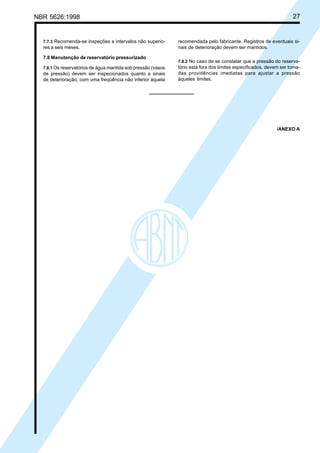 NBR 5626:1998 27
7.7.3 Recomenda-se inspeções a intervalos não superio-
res a seis meses.
7.8 Manutenção de reservatório pressurizado
7.8.1 Os reservatórios de água mantida sob pressão (vasos
de pressão) devem ser inspecionados quanto a sinais
de deterioração, com uma freqüência não inferior àquela
recomendada pelo fabricante. Registros de eventuais si-
nais de deterioração devem ser mantidos.
7.8.2 No caso de se constatar que a pressão do reserva-
tório está fora dos limites especificados, devem ser toma-
das providências imediatas para ajustar a pressão
àqueles limites.
/ANEXO A
Cópia não autorizada
 