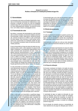NBR 5626:1998 35
C.1 Generalidades
As tubulações não devem ser fixadas rigidamente a pare-
des ou em divisórias construídas em material leve e, para
promover a redução ao mínimo do ruído da instalação
predial de água fria, as tubulações devem ser assentadas
em dutos adequadamente vedados, se possível à prova
de ar, com vistas a reduzir a propagação sonora.
C.2 Transmissão de ruído
Na prática, o processo de transmissão do ruído da fonte
até o ouvinte é complexo, envolvendo múltiplos caminhos
de transmissão, a saber: direta pelo ar, através da tubula-
ção, através da estrutura do edifício e pela combinação
de vários destes. Para minimizar o ruído audível, prove-
niente dos componentes da instalação predial de água
fria, é necessário considerar todos os caminhos de trans-
missão possíveis.
O som é transmitido ao longo de tubos de metal com pou-
quíssima perda; assim, ruído originado em peça de utili-
zação é freqüente e incorretamente diagnosticado como
ruído provocado pelo escoamento em tubo. Tubos de
plástico atenuam apreciavelmente o ruído; a atenuação
não é linearmente proporcional ao comprimento do tubo,
mas, para comprimentos entre 5 m e 20 m, ela cai na fai-
xa de 1,0 dB/m a 2,5 dB/m, dependendo do material do
tubo e da espessura da parede. A inserção de um isolador
de vibração tipo fole metálico (junta de expansão) em
uma tubulação reduz a transmissão de ruído de 5 dB a
15 dB; isolador de vibração tipo mangote de borracha re-
forçada geralmente permite valores maiores de redução.
O ruído transmitido via estrutura do edifício, em geral, é
mais efetivamente reduzido se for na fonte. Se tal ação é
necessária ou não, depende das circunstâncias, sendo
o peso da estrutura e a rigidez do tubo os fatores mais im-
portantes. Assim, um tubo de material mais resiliente de
15 mm de diâmetro firmemente preso a uma parede de
tijolo sólido de 230 mm não induzirá vibrações apreciá-
veis nela, enquanto que um tubo de material menos re-
siliente de 25 mm de diâmetro, por ser mais rígido, pode
nela causar vibrações e assim transmitir ruído. Estruturas
de material leve mais facilmente entram em vibração e
mais prontamente transmitem ruído. Nos locais onde
tubos devem ser fixados a elementos construídos em ma-
terial leve, recomenda-se o uso de suportes ou braçadei-
ras flexíveis capazes de isolar vibrações. Onde houver
possibilidade de escolha, o uso de diâmetros menores e
tubos relativamente flexíveis ajuda a reduzir a transfe-
rência de energia sonora da tubulação para a estrutura.
Onde o ruído pode ser transmitido a superfícies largas,
como é o caso de lajes que suportam reservatório apoiado
sobre vigas no ático, é importante isolar a estrutura do
componente da instalação predial de água fria. Apoio
feito de material resiliente pode ser útil para isolamento
do reservatório em relação à sua estrutura de suporte.
Recomendações do fabricante do apoio devem ser segui-
das para assegurar que o tipo selecionado é adequado
para a particular aplicação.
A transmissão pelo ar do ruído de escoamento originado
em peças de utilização deve ser reduzida, onde for possí-
vel, pela vedação dos caminhos de passagem do ar. No
que tange ao projetista de instalações prediais, sua ação
geralmente se restringe a posicionar os tubos em dutos
sempre que a radiação sonora proveniente de uma tubu-
lação for um problema potencial.
C.3 Ruído de escoamento
C.3.1 Tubulação
O ruído proveniente de tubulação é gerado quando suas
paredes sofrem vibração pela ação do escoamento da
água. O ruído de escoamento de fato não é significativo
para velocidade média da água inferior a 3 m/s (ver 5.3.4).
Adicionalmente, a emissão de ruído por alta velocidade
da água pode ser fortemente elevada se ocorrer cavita-
ção.
Ainda que a cavitação seja freqüente em peças de utiliza-
ção, ela não é comum em tubulação porque, a pressões
normais, é necessária uma velocidade média da água
da ordem de 8 m/s para produzir cavitação em um cotovelo
típico. Entretanto, pressões baixas que ocorrem nas partes
mais altas das instalações prediais de água fria, como
em colunas de distribuição longas, podem causar ca-
vitação mesmo em velocidades baixas e, assim, tais tubu-
lações, se possível, devem ser evitadas, porque para se
manter os níveis de ruído dentro de limites aceitáveis é
essencial que a cavitação seja prevenida.
C.3.2 Peças de utilização
As bruscas mudanças de direção e de seção de escoa-
mento, assim como baixos valores de pressão a jusante
que ocorrem na região de obturação das peças de utiliza-
ção, tais como: torneiras, torneiras de bóias e outras pe-
ças, favorecem a ocorrência de cavitação. Esse fenômeno
é a principal causa de ruído em tais componentes, os
quais são as principais fontes de ruído de escoamento
em instalações prediais de água fria. Basicamente, o início
da cavitação pode ser impedido através da elevação da
pressão nos pontos onde ela ocorreria e pela redução
da velocidade da água. Por exemplo, em peças de utiliza-
ção a pressão no ponto de ocorrência da cavitação pode
ser elevada pela redução de seção a jusante desse ponto
(normalmente esta é uma preocupação do projetista e
fabricante de peças de utilização, ainda que simples insta-
lação de dispositivo silenciador em uma torneira de bóia
incorpore este princípio).
A velocidade da água na região de obturação de uma
peça de utilização, local usual de origem da cavitação,
pode ser reduzida através de mudanças no projeto da
própria peça, ou pela redução da pressão da água no
ponto de alimentação da peça, no projeto da instalação
predial de água fria.
Se tal redução da pressão provoca a necessidade de
maior abertura de uma peça de utilização para manter o
Anexo C (normativo)
Ruídos e vibrações em instalações prediais de água fria
Cópia não autorizada
 