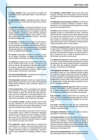 4 NBR 5626:1998
3.2 água potável: Água que atende ao padrão de
potabilidade determinado pela Portaria nº 36 do Ministério
da Saúde.
3.3 alimentador predial: Tubulação que liga a fonte de
abastecimento a um reservatório de água de uso domés-
tico.
3.4 aparelho sanitário: Componente destinado ao uso
da água ou ao recebimento de dejetos líquidos e sólidos
(na maioria das vezes pertence à instalação predial de
esgoto sanitário). Incluem-se nessa definição aparelhos
como bacias sanitárias, lavatórios, pias e outros, e, tam-
bém, lavadoras de roupa, lavadoras de prato, banheiras
de hidromassagem, etc.
3.5 barrilete: Tubulação que se origina no reservatório e
da qual derivam as colunas de distribuição, quando o
tipo de abastecimento é indireto. No caso de tipo de abas-
tecimento direto, pode ser considerado como a tubulação
diretamente ligada ao ramal predial ou diretamente ligada
à fonte de abastecimento particular.
3.6 camisa: Disposição construtiva na parede ou piso
de um edifício, destinada a proteger e/ou permitir livre
movimentação à tubulação que passa no seu interior.
3.7 cobertura: Qualquer tipo de recobrimento feito atra-
vés de material rígido sobre um duto, um sulco ou um
ponto de acesso, de resistência suficiente para suportar
os esforços superficiais verificados na sua posição.
Quando referida a reservatório domiciliar, define o fecha-
mento superior horizontal do reservatório.
3.8 coluna de distribuição: Tubulação derivada do barri-
lete e destinada a alimentar ramais.
3.9 componente: Qualquer produto que compõe a insta-
lação predial de água fria e que cumpre individualmente
função restrita. Exemplos: tubos, conexões, válvulas, re-
servatórios, etc.
3.10 concessionária: Termo empregado para designar
genericamente a entidade responsável pelo abasteci-
mento público de água. Na maioria dos casos esta enti-
dade atua sob concessão da autoridade pública muni-
cipal. Em outros casos, a atuação se dá diretamente por
esta mesma autoridade ou por autarquia a ela ligada.
3.11 conexão cruzada: Qualquer ligação física através
de peça, dispositivo ou outro arranjo que conecte duas
tubulações das quais uma conduz água potável e a outra
água de qualidade desconhecida ou não potável.
NOTA - Através dessa ligação a água pode escoar de uma para
outra tubulação, sendo o sentido de escoamento dependente
do diferencial de pressão entre as duas tubulações. A definição
também se aplica à ligação física que se estabelece entre a
água contida em uma tubulação da instalação predial de água
fria e a água servida contida em um aparelho sanitário ou qualquer
outro recipiente que esteja sendo utilizado.
3.12 construtor: Agente interveniente no processo de
construção de um edifício, responsável pelo produto em
que o mesmo se constitui e, conseqüentemente, pela
instalação predial de água fria, respondendo, perante o
usuário, pela qualidade da instalação predial de água
fria.
3.13 diâmetro nominal (DN): Número que serve para
designar o diâmetro de uma tubulação e que corresponde
aos diâmetros definidos nas normas específicas de cada
produto.
3.14 dispositivo de prevenção ao refluxo: Componente,
ou disposição construtiva, destinado a impedir o refluxo
de água em uma instalação predial de água fria, ou desta
para a fonte de abastecimento.
3.15 duto: Espaço fechado projetado para acomodar tu-
bulações de água e componentes em geral, construído
de tal forma que o acesso ao seu interior possa ser tanto
ao longo de seu comprimento como em pontos específi-
cos, através da remoção de uma ou mais coberturas,
sem ocasionar a destruição delas a não ser no caso de
coberturas de baixo custo. Inclui também o shaft que usual-
mente é entendido como um duto vertical.
3.16 fonte de abastecimento: Sistema destinado a forne-
cer água para a instalação predial de água fria. Pode ser
a rede pública da concessionária ou qualquer sistema
particular de fornecimento de água. No caso da rede pú-
blica, considera-se que a fonte de abastecimento é a
extremidade a jusante do ramal predial.
3.17 galeria de serviços: Espaço fechado, semelhante
a um duto, mas de dimensões tais que permitam o acesso
de pessoas ao seu interior através de portas ou aberturas
de visita. Nele são instalados tubulações, componentes
em geral e outros tipos de instalações.
3.18 instalação elevatória: Sistema destinado a elevar
a pressão da água em uma instalação predial de água
fria, quando a pressão disponível na fonte de abasteci-
mento for insuficiente, para abastecimento do tipo direto,
ou para suprimento do reservatório elevado no caso de
abastecimento do tipo indireto. Inclui também o caso onde
um equipamento é usado para elevar a pressão em pon-
tos de utilização localizados.
3.19 instalação predial de água fria: Sistema composto
por tubos, reservatórios, peças de utilização, equipamen-
tos e outros componentes, destinado a conduzir água
fria da fonte de abastecimento aos pontos de utilização.
3.20 instalador: Agente interveniente no processo de
construção de uma instalação predial de água fria, respon-
sável perante o construtor pela qualidade da sua exe-
cução.
3.21 junta: Resultado da união de dois componentes
através de um determinado processo, envolvendo ou não
materiais complementares.
3.22 ligação hidráulica: Arranjo pelo qual se conecta a
tubulação ao reservatório domiciliar.
3.23 metal sanitário: Expressão usualmente empregada
para designar peças de utilização e outros componentes
utilizados em banheiros, cozinhas, áreas de serviço e
outros ambientes do gênero, fabricados em liga de cobrel.
Exemplos: torneiras, registros de pressão e gaveta, mistu-
radores, válvulas de descarga, chuveiros e duchas, bicas
de banheira. Ver também 3.27.
3.24 nível de transbordamento: Nível do plano horizontal
que passa pela borda do reservatório, aparelho sanitário
Cópia não autorizada
 