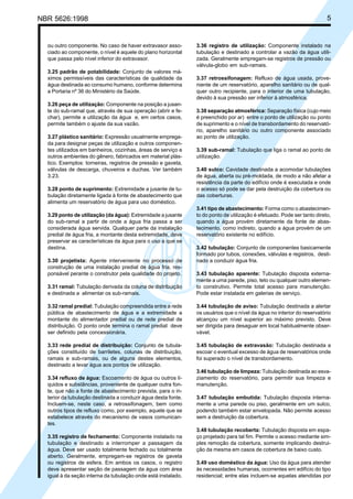 NBR 5626:1998 5
ou outro componente. No caso de haver extravasor asso-
ciado ao componente, o nível é aquele do plano horizontal
que passa pelo nível inferior do extravasor.
3.25 padrão de potabilidade: Conjunto de valores má-
ximos permissíveis das características de qualidade da
água destinada ao consumo humano, conforme determina
a Portaria nº 36 do Ministério da Saúde.
3.26 peça de utilização: Componente na posição a jusan-
te do sub-ramal que, através de sua operação (abrir e fe-
char), permite a utilização da água e, em certos casos,
permite também o ajuste da sua vazão.
3.27 plástico sanitário: Expressão usualmente emprega-
da para designar peças de utilização e outros componen-
tes utilizados em banheiros, cozinhas, áreas de serviço e
outros ambientes do gênero, fabricados em material plás-
tico. Exemplos: torneiras, registros de pressão e gaveta,
válvulas de descarga, chuveiros e duchas. Ver também
3.23.
3.28 ponto de suprimento: Extremidade a jusante de tu-
bulação diretamente ligada à fonte de abastecimento que
alimenta um reservatório de água para uso doméstico.
3.29 ponto de utilização (da água): Extremidade a jusante
do sub-ramal a partir de onde a água fria passa a ser
considerada água servida. Qualquer parte da instalação
predial de água fria, a montante desta extremidade, deve
preservar as características da água para o uso a que se
destina.
3.30 projetista: Agente interveniente no processo de
construção de uma instalação predial de água fria, res-
ponsável perante o construtor pela qualidade do projeto.
3.31 ramal: Tubulação derivada da coluna de distribuição
e destinada a alimentar os sub-ramais.
3.32 ramal predial: Tubulação compreendida entre a rede
pública de abastecimento de água e a extremidade a
montante do alimentador predial ou de rede predial de
distribuição. O ponto onde termina o ramal predial deve
ser definido pela concessionária.
3.33 rede predial de distribuição: Conjunto de tubula-
ções constituído de barriletes, colunas de distribuição,
ramais e sub-ramais, ou de alguns destes elementos,
destinado a levar água aos pontos de utilização.
3.34 refluxo de água: Escoamento de água ou outros lí-
quidos e substâncias, proveniente de qualquer outra fon-
te, que não a fonte de abastecimento prevista, para o in-
terior da tubulação destinada a conduzir água desta fonte.
Incluem-se, neste caso, a retrossifonagem, bem como
outros tipos de refluxo como, por exemplo, aquele que se
estabelece através do mecanismo de vasos comunican-
tes.
3.35 registro de fechamento: Componente instalado na
tubulação e destinado a interromper a passagem da
água. Deve ser usado totalmente fechado ou totalmente
aberto. Geralmente, empregam-se registros de gaveta
ou registros de esfera. Em ambos os casos, o registro
deve apresentar seção de passagem da água com área
igual à da seção interna da tubulação onde está instalado.
3.36 registro de utilização: Componente instalado na
tubulação e destinado a controlar a vazão da água utili-
zada. Geralmente empregam-se registros de pressão ou
válvula-globo em sub-ramais.
3.37 retrossifonagem: Refluxo de água usada, prove-
niente de um reservatório, aparelho sanitário ou de qual-
quer outro recipiente, para o interior de uma tubulação,
devido à sua pressão ser inferior à atmosférica.
3.38 separação atmosférica: Separação física (cujo meio
é preenchido por ar) entre o ponto de utilização ou ponto
de suprimento e o nível de transbordamento do reservató-
rio, aparelho sanitário ou outro componente associado
ao ponto de utilização.
3.39 sub-ramal: Tubulação que liga o ramal ao ponto de
utilização.
3.40 sulco: Cavidade destinada a acomodar tubulações
de água, aberta ou pré-moldada, de modo a não afetar a
resistência da parte do edifício onde é executada e onde
o acesso só pode se dar pela destruição da cobertura ou
das coberturas.
3.41 tipo de abastecimento: Forma como o abastecimen-
to do ponto de utilização é efetuado. Pode ser tanto direto,
quando a água provém diretamente da fonte de abas-
tecimento, como indireto, quando a água provém de um
reservatório existente no edifício.
3.42 tubulação: Conjunto de componentes basicamente
formado por tubos, conexões, válvulas e registros, desti-
nado a conduzir água fria.
3.43 tubulação aparente: Tubulação disposta externa-
mente a uma parede, piso, teto ou qualquer outro elemen-
to construtivo. Permite total acesso para manutenção.
Pode estar instalada em galerias de serviço.
3.44 tubulação de aviso: Tubulação destinada a alertar
os usuários que o nível da água no interior do reservatório
alcançou um nível superior ao máximo previsto. Deve
ser dirigida para desaguar em local habitualmente obser-
vável.
3.45 tubulação de extravasão: Tubulação destinada a
escoar o eventual excesso de água de reservatórios onde
foi superado o nível de transbordamento.
3.46 tubulação de limpeza: Tubulação destinada ao esva-
ziamento do reservatório, para permitir sua limpeza e
manutenção.
3.47 tubulação embutida: Tubulação disposta interna-
mente a uma parede ou piso, geralmente em um sulco,
podendo também estar envelopada. Não permite acesso
sem a destruição da cobertura.
3.48 tubulação recoberta: Tubulação disposta em espa-
ço projetado para tal fim. Permite o acesso mediante sim-
ples remoção da cobertura, somente implicando destrui-
ção da mesma em casos de cobertura de baixo custo.
3.49 uso doméstico da água: Uso da água para atender
às necessidades humanas, ocorrentes em edifício do tipo
residencial; entre elas incluem-se aquelas atendidas por
Cópia não autorizada
 