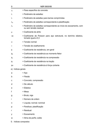 9 NBR 8800/86 
γc = Peso específico do concreto 
λ = Parâmetro de esbeltez 
λ = Parâmetro de esbeltez para barras comprimidas 
λp = Parâmetro de esbeltez correspondente à plastificação 
λr = Parâmetro de esbeltez correspondente ao início do escoamento, com ou sem tensão residual 
μ = Coeficiente de atrito 
νa = Coeficiente de Poisson para aço estrutural, no domínio elástico, tomado igual a 0,3 
σ = Tensão normal 
τ = Tensão de cisalhamento 
φ = Coeficiente de resistência, em geral 
φb = Coeficiente de resistência ao momento fletor 
φc = Coeficiente de resistência na compressão 
φt = Coeficiente de resistência na tração 
φv = Coeficiente de resistência à força cortante 
e) índices gerais 
a = Aço 
b = Flexão 
c = Concreto; compressão 
d = De cálculo 
e = Elástico 
f = Mesa 
g = Bruta; viga 
i = Número de ordem 
n = Líquida; normal; nominal 
p = Parafuso; plastificação 
r = Residual 
y = Escoamento 
w = Alma de perfis; solda 
f) índices compostos  