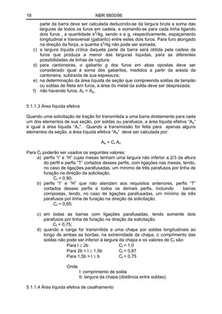 18 NBR 8800/86 
parte da barra deve ser calculada deduzindo-se da largura bruta a soma das larguras de todos os furos em cadeia, e somando-se para cada linha ligando dois furos , a quantidade s2/4g, sendo s e g, respectivamente, espaçamento longitudinal e transversal (gabarito) entre estes dois furos. Para furo alongado na direção da força, a quantia s2/4g não pode ser somada; 
c) a largura líquida crítica daquela parte da barra será obtida pela cadeia de furos que produza a menor das larguras líquidas, para as diferentes possibilidades de linhas de ruptura; 
d) para cantoneiras, o gabarito g dos furos em abas opostas deve ser considerado igual à soma dos gabaritos, medidos a partir da aresta da cantoneira, subtraída de sua espessura; 
e) na determinação da área líquida de seção que compreenda soldas de tampão ou soldas de filete em furos, a área do metal da solda deve ser desprezada; 
f) não havendo furos, An = Ag. 
5.1.1.3 Área líquida efetiva 
Quando uma solicitação de tração for transmitida a uma barra diretamente para cada um dos elementos de sua seção, por soldas ou parafusos, a área liquida efetiva “Ae” é igual à área líquida “An". Quando a transmissão for feita para apenas alguns elementos da seção, a área líquida efetiva “Ae” deve ser calculada por: 
Ae = Ct An 
Para Ct poderão ser usados os seguintes valores: 
a) perfis “I” e “H” cujas mesas tenham uma largura não inferior a 2/3 da altura do perfil e perfis “T” cortados desses perfis, com ligações nas mesas, tendo, no caso de ligações parafusadas, um mínimo de três parafusos por linha de furação na direção da solicitação. 
Ct = 0,90; 
b) perfis “I” e “H” que não atendam aos requisitos anteriores, perfis “T” cortados desses perfis e todos os demais perfis, incluindo barras compostas, tendo, no caso de ligações parafusadas, um mínimo de três parafusos por linha de furação na direção da solicitação. 
Ct = 0,85; 
c) em todas as barras com ligações parafusadas, tendo somente dois parafusos por linha de furação na direção da solicitação. 
Ct = 0,75; 
d) quando a carga for transmitida a uma chapa por soldas longitudinais ao longo de ambas as bordas, na extremidade da chapa, o comprimento das soldas não pode ser inferior à largura da chapa e os valores de Ct são: 
Para l ≥ 2b Ct = 1,0 
Para 2b > l ≥ 1,5b Ct = 0,87 
Para 1,5b > l ≥ b Ct = 0,75 
Onde 
l: comprimento de solda 
b: largura da chapa (distância entre soldas); 
5.1.1.4 Área líquida efetiva de cisalhamento  