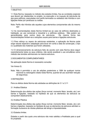 1 NBR 8800/86 
1 OBJETIVO 
1.1 Esta Norma, baseada no método dos estados limites, fixa as condições exigíveis que devem ser obedecidas no projeto, na execução e na inspeção de estruturas de aço para edifícios, executadas com perfis laminados ou soldados não híbridos e com ligações feitas por parafusos ou soldas. 
Nota: Perfis não híbridos são aqueles cujos elementos componentes são do mesmo aço 
1.2 As recomendações desta Norma limitam-se ao caso de edifícios destinados a habitação, ao uso comercial e industrial e a edifícios públicos. Não podem ser generalizadas para outros tipos de estruturas. Da mesma forma tais recomendações limitam-se a soluções usuais para barras e ligações estruturais. 
1.3 Para reforço ou reparo de estruturas existentes, a aplicação da Norma pode exigir estudo especial e adaptação para levar em conta a data de construção, o tipo e a qualidade dos materiais que foram utilizados. 
1.4 O dimensionamento da estrutura feito de acordo com esta Norma deve seguir coerentemente todos os seus critérios, não sendo aceitável o uso simultâneo como método das tensões admissíveis na mesma estrutura. 
2 DOCUMENTOS COMPLEMENTARES 
Na aplicação desta Norma é necessário consultar: 
Ver Anexo Q. 
Nota: Não é permitido o uso de edições posteriores a 1984 de qualquer norma nacional ou estrangeira citada nesta Norma, quando tal uso acarretar redução de segurança. 
3 DEFINIÇÕES 
Para os efeitos desta Norma são adotadas as definições de 3.1 a 3.11 
3.1 Análise Elástica 
Determinação dos efeitos das ações (força normal, momento fletor, tensão, etc.) em barras e ligações, baseada na hipótese de que os elementos da estrutura se comportem elasticamente. 
3.2 Análise Plástica 
Determinação dos efeitos das ações (força normal, momento fletor, tensão, etc.) em barras e ligações, baseada na hipótese de que os elementos da estrutura admitam a formação sucessiva de rótulas plásticas até atingir a hipostaticidade. 
3.3 Estados limites 
Estados a partir dos quais uma estrutura não mais satisfaz a finalidade para a qual foi projetada.  