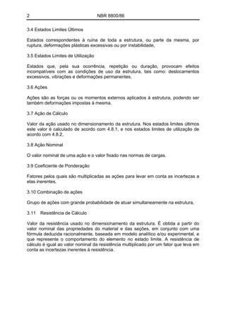 2 NBR 8800/86 
3.4 Estados Limites Últimos 
Estados correspondentes à ruína de toda a estrutura, ou parte da mesma, por ruptura, deformações plásticas excessivas ou por instabilidade, 
3.5 Estados Limites de Utilização 
Estados que, pela sua ocorrência, repetição ou duração, provocam efeitos incompatíveis com as condições de uso da estrutura, tais como: deslocamentos excessivos, vibrações e deformações permanentes, 
3.6 Ações 
Ações são as forças ou os momentos externos aplicados à estrutura, podendo ser também deformações impostas à mesma. 
3.7 Ação de Cálculo 
Valor da ação usado no dimensionamento da estrutura. Nos estados limites últimos este valor é calculado de acordo com 4.8.1, e nos estados limites de utilização de acordo com 4.8.2, 
3.8 Ação Nominal 
O valor nominal de uma ação e o valor fixado nas normas de cargas. 
3.9 Coeficiente de Ponderação 
Fatores pelos quais são multiplicadas as ações para levar em conta as incertezas a elas inerentes. 
3.10 Combinação de ações 
Grupo de ações com grande probabilidade de atuar simultaneamente na estrutura, 
3.11 Resistência de Cálculo 
Valor da resistência usado no dimensionamento da estrutura. É obtida a partir do valor nominal das propriedades do material e das seções, em conjunto com uma fórmula deduzida racionalmente, baseada em modelo analítico e/ou experimental, e que represente o comportamento do elemento no estado limite. A resistência de cálculo é igual ao valor nominal da resistência multiplicado por um fator que leva em conta as incertezas inerentes à resistência. 
 