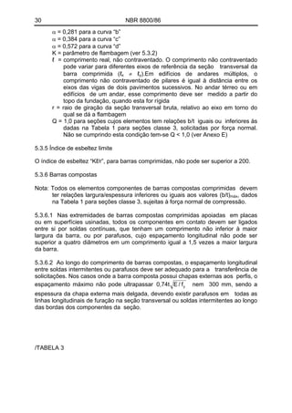 30 NBR 8800/86 
α = 0,281 para a curva “b” 
α = 0,384 para a curva “c” 
α = 0,572 para a curva “d” 
K = parâmetro de flambagem (ver 5.3.2) 
ℓ = comprimento real, não contraventado. O comprimento não contraventado pode variar para diferentes eixos de referência da seção transversal da barra comprimida (ℓx ≠ ℓy).Em edifícios de andares múltiplos, o comprimento não contraventado de pilares é igual à distância entre os eixos das vigas de dois pavimentos sucessivos. No andar térreo ou em edifícios de um andar, esse comprimento deve ser medido a partir do topo da fundação, quando esta for rígida 
r = raio de giração da seção transversal bruta, relativo ao eixo em torno do qual se dá a flambagem 
Q = 1,0 para seções cujos elementos tem relações b/t iguais ou inferiores às dadas na Tabela 1 para seções classe 3, solicitadas por força normal. Não se cumprindo esta condição tem-se Q < 1,0 (ver Anexo E) 
5.3.5 Índice de esbeltez limite 
O índice de esbeltez “Kℓ/r”, para barras comprimidas, não pode ser superior a 200. 
5.3.6 Barras compostas 
Nota: Todos os elementos componentes de barras compostas comprimidas devem ter relações largura/espessura inferiores ou iguais aos valores (b/t)máx, dados na Tabela 1 para seções classe 3, sujeitas à força normal de compressão. 
5.3.6.1 Nas extremidades de barras compostas comprimidas apoiadas em placas ou em superfícies usinadas, todos os componentes em contato devem ser ligados entre si por soldas contínuas, que tenham um comprimento não inferior à maior largura da barra, ou por parafusos, cujo espaçamento longitudinal não pode ser superior a quatro diâmetros em um comprimento igual a 1,5 vezes a maior largura da barra. 
5.3.6.2 Ao longo do comprimento de barras compostas, o espaçamento longitudinal entre soldas intermitentes ou parafusos deve ser adequado para a transferência de solicitações. Nos casos onde a barra composta possui chapas externas aos perfis, o espaçamento máximo não pode ultrapassar yf/E0,74t nem 300 mm, sendo a espessura da chapa externa mais delgada, devendo existir parafusos em todas as linhas longitudinais de furação na seção transversal ou soldas intermitentes ao longo das bordas dos componentes da seção. 
/TABELA 3  