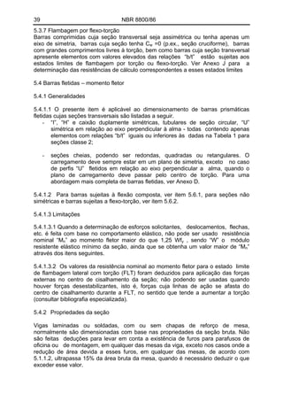 39 NBR 8800/86 
5.3.7 Flambagem por flexo-torção 
Barras comprimidas cuja seção transversal seja assimétrica ou tenha apenas um eixo de simetria, barras cuja seção tenha Cw =0 (p.ex., seção cruciforme), barras com grandes comprimentos livres à torção, bem como barras cuja seção transversal apresente elementos com valores elevados das relações “b/t” estão sujeitas aos estados limites de flambagem por torção ou flexo-torção. Ver Anexo J para a determinação das resistências de cálculo correspondentes a esses estados limites 
5.4 Barras fletidas – momento fletor 
5.4.1 Generalidades 
5.4.1.1 O presente item é aplicável ao dimensionamento de barras prismáticas fletidas cujas seções transversais são listadas a seguir. 
- “I”, “H” e caixão duplamente simétricas, tubulares de seção circular, “U” simétrica em relação ao eixo perpendicular à alma - todas contendo apenas elementos com relações “b/t” iguais ou inferiores às dadas na Tabela 1 para seções classe 2; 
- seções cheias, podendo ser redondas, quadradas ou retangulares. O carregamento deve sempre estar em um plano de simetria, exceto no caso de perfis “U” fletidos em relação ao eixo perpendicular a alma, quando o plano de carregamento deve passar pelo centro de torção. Para uma abordagem mais completa de barras fletidas, ver Anexo D. 
5.4.1.2 Para barras sujeitas à flexão composta, ver item 5.6.1, para seções não simétricas e barras sujeitas a flexo-torção, ver item 5.6.2. 
5.4.1.3 Limitações 
5.4.1.3.1 Quando a determinação de esforços solicitantes, deslocamentos, flechas, etc. é feita com base no comportamento elástico, não pode ser usado resistência nominal “Mn” ao momento fletor maior do que 1,25 Wfy , sendo “W” o módulo resistente elástico mínimo da seção, ainda que se obtenha um valor maior de “Mn” através dos itens seguintes. 
5.4.1.3.2 Os valores da resistência nominal ao momento fletor para o estado limite de flambagem lateral com torção (FLT) foram deduzidos para aplicação das forças externas no centro de cisalhamento da seção; não podendo ser usadas quando houver forças desestabilizantes, isto é, forças cuja linhas de ação se afasta do centro de cisalhamento durante a FLT, no sentido que tende a aumentar a torção (consultar bibliografia especializada). 
5.4.2 Propriedades da seção 
Vigas laminadas ou soldadas, com ou sem chapas de reforço de mesa, normalmente são dimensionadas com base nas propriedades da seção bruta. Não são feitas deduções para levar em conta a existência de furos para parafusos de oficina ou de montagem, em qualquer das mesas da viga, exceto nos casos onde a redução de área devida a esses furos, em qualquer das mesas, de acordo com 5.1.1.2, ultrapassa 15% da área bruta da mesa, quando é necessário deduzir o que exceder esse valor.  