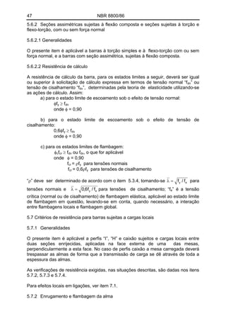 47 NBR 8800/86 
5.6.2 Seções assimétricas sujeitas à flexão composta e seções sujeitas à torção e flexo-torção, com ou sem força normal 
5.6.2.1 Generalidades 
O presente item é aplicável a barras à torção simples e à flexo-torção com ou sem força normal, e a barras com seção assimétrica, sujeitas à flexão composta. 
5.6.2.2 Resistência de cálculo 
A resistência de cálculo da barra, para os estados limites a seguir, deverá ser igual ou superior à solicitação de cálculo expressa em termos de tensão normal “fdn” ou tensão de cisalhamento “fdv”, determinadas pela teoria de elasticidade utilizando-se as ações de cálculo. Assim: 
a) para o estado limite de escoamento sob o efeito de tensão normal: 
φfy ≥ fdn 
onde φ = 0,90 
b) para o estado limite de escoamento sob o efeito de tensão de cisalhamento: 
0,6φfy ≥ fdv 
onde φ = 0,90 
c) para os estados limites de flambagem: fφccr ≥ f ou f, o que for aplicável dndv 
onde φ = 0,90 
fcr = ρfy para tensões normais 
fcr = 0,6ρfy para tensões de cisalhamento 
eyf/f=λ“ρ” deve ser determinado de acordo com o item 5.3.4, tomando-se para tensões normais e eyf/f6,0=λpara tensões de cisalhamento; “fe” é a tensão crítica (normal ou de cisalhamento) de flambagem elástica, aplicável ao estado limite de flambagem em questão, levando-se em conta, quando necessário, a interação entre flambagens locais e flambagem global. 
5.7 Critérios de resistência para barras sujeitas a cargas locais 
5.7.1 Generalidades 
O presente item é aplicável a perfis “I”, “H” e caixão sujeitos e cargas locais entre duas seções enrijecidas, aplicadas na face externa de uma das mesas, perpendicularmente a esta face. No caso de perfis caixão a mesa carregada deverá trespassar as almas de forma que a transmissão de carga se dê através de toda a espessura das almas. 
As verificações de resistência exigidas, nas situações descritas, são dadas nos itens 5.7.2, 5.7.3 e 5.7.4. 
Para efeitos locais em ligações, ver item 7.1. 
5.7.2 Enrugamento e flambagem da alma  