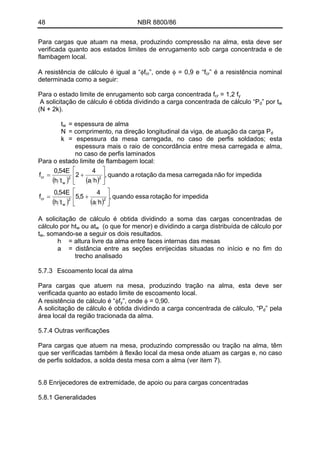 48 NBR 8800/86 
Para cargas que atuam na mesa, produzindo compressão na alma, esta deve ser verificada quanto aos estados limites de enrugamento sob carga concentrada e de flambagem local. 
A resistência de cálculo é igual a “φfcr”, onde φ = 0,9 e “fcr” é a resistência nominal determinada como a seguir: 
Para o estado limite de enrugamento sob carga concentrada fcr = 1,2 fy 
A solicitação de cálculo é obtida dividindo a carga concentrada de cálculo “P” por tdw (N + 2k). 
tw = espessura de alma 
N = comprimento, na direção longitudinal da viga, de atuação da carga Pd 
k = espessura da mesa carregada, no caso de perfis soldados; esta espessura mais o raio de concordância entre mesa carregada e alma, no caso de perfis laminados 
Para o estado limite de flambagem local: ()() ()()impedida for rotação essa quando , ha45,5thE54,0fimpedida for não carregada mesa da rotação a quando , ha42thE54,0f22wcr22wcr⎥⎦ ⎤ ⎢⎣ ⎡ += ⎥⎦ ⎤ ⎢⎣ ⎡ += 
A solicitação de cálculo é obtida dividindo a soma das cargas concentradas de cálculo por htw ou atw (o que for menor) e dividindo a carga distribuída de cálculo por tw, somando-se a seguir os dois resultados. 
h = altura livre da alma entre faces internas das mesas 
a = distância entre as seções enrijecidas situadas no início e no fim do trecho analisado 
5.7.3 Escoamento local da alma 
Para cargas que atuem na mesa, produzindo tração na alma, esta deve ser verificada quanto ao estado limite de escoamento local. 
A resistência de cálculo é “φfy”, onde φ = 0,90. 
A solicitação de cálculo é obtida dividindo a carga concentrada de cálculo, “Pd” pela área local da região tracionada da alma. 
5.7.4 Outras verificações 
Para cargas que atuem na mesa, produzindo compressão ou tração na alma, têm que ser verificadas também à flexão local da mesa onde atuam as cargas e, no caso de perfis soldados, a solda desta mesa com a alma (ver item 7). 
5.8 Enrijecedores de extremidade, de apoio ou para cargas concentradas 
5.8.1 Generalidades 
 