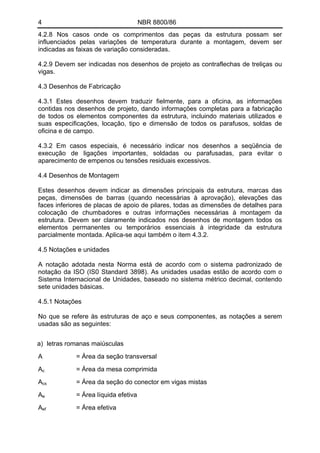 4 NBR 8800/86 
4.2.8 Nos casos onde os comprimentos das peças da estrutura possam ser influenciados pelas variações de temperatura durante a montagem, devem ser indicadas as faixas de variação consideradas. 
4.2.9 Devem ser indicadas nos desenhos de projeto as contraflechas de treliças ou vigas. 
4.3 Desenhos de Fabricação 
4.3.1 Estes desenhos devem traduzir fielmente, para a oficina, as informações contidas nos desenhos de projeto, dando informações completas para a fabricação de todos os elementos componentes da estrutura, incluindo materiais utilizados e suas especificações, locação, tipo e dimensão de todos os parafusos, soldas de oficina e de campo. 
4.3.2 Em casos especiais, é necessário indicar nos desenhos a seqüência de execução de ligações importantes, soldadas ou parafusadas, para evitar o aparecimento de empenos ou tensões residuais excessivos. 
4.4 Desenhos de Montagem 
Estes desenhos devem indicar as dimensões principais da estrutura, marcas das peças, dimensões de barras (quando necessárias à aprovação), elevações das faces inferiores de placas de apoio de pilares, todas as dimensões de detalhes para colocação de chumbadores e outras informações necessárias à montagem da estrutura. Devem ser claramente indicados nos desenhos de montagem todos os elementos permanentes ou temporários essenciais à integridade da estrutura parcialmente montada. Aplica-se aqui também o item 4.3.2. 
4.5 Notações e unidades 
A notação adotada nesta Norma está de acordo com o sistema padronizado de notação da ISO (IS0 Standard 3898). As unidades usadas estão de acordo com o Sistema Internacional de Unidades, baseado no sistema métrico decimal, contendo sete unidades básicas. 
4.5.1 Notações 
No que se refere às estruturas de aço e seus componentes, as notações a serem usadas são as seguintes: 
a) letras romanas maiúsculas 
A = Área da seção transversal 
Ac = Área da mesa comprimida 
Acs = Área da seção do conector em vigas mistas 
Ae = Área líquida efetiva 
Aef = Área efetiva  