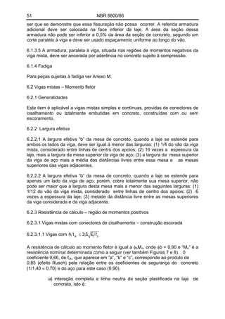 51 NBR 8800/86 
ser que se demonstre que essa fissuração não possa ocorrer. A referida armadura adicional deve ser colocada na face inferior da laje. A área da seção dessa armadura não pode ser inferior a 0,5% da área da seção de concreto, segundo um corte paralelo à viga e deve ser usado espaçamento uniforme ao longo do vão. 
6.1.3.5 A armadura, paralela à viga, situada nas regiões de momentos negativos da viga mista, deve ser ancorada por aderência no concreto sujeito à compressão. 
6.1.4 Fadiga 
Para peças sujeitas à fadiga ver Anexo M. 
6.2 Vigas mistas – Momento fletor 
6.2.1 Generalidades 
Este item é aplicável a vigas mistas simples e contínuas, providas de conectores de cisalhamento ou totalmente embutidas em concreto, construídas com ou sem escoramento. 
6.2.2 Largura efetiva 
6.2.2.1 A largura efetiva “b” da mesa de concreto, quando a laje se estende para ambos os lados da viga, deve ser igual à menor das larguras: (1) 1/4 do vão da viga mista, considerado entre linhas de centro dos apoios; (2) 16 vezes a espessura da laje, mais a largura da mesa superior da viga de aço; (3) a largura da mesa superior da viga de aço mais a média das distâncias livres entre essa mesa e as mesas superiores das vigas adjacentes. 
6.2.2.2 A largura efetiva “b” da mesa de concreto, quando a laje se estende para apenas um lado da viga de aço, porém, cobre totalmente sua mesa superior, não pode ser maior que a largura desta mesa mais a menor das seguintes larguras: (1) 1/12 do vão da viga mista, considerado entre linhas de centro dos apoios; (2) 6 vezes a espessura da laje; (3) metade da distância livre entre as mesas superiores da viga considerada e da viga adjacente. 
6.2.3 Resistência de cálculo – região de momentos positivos 
6.2.3.1 Vigas mistas com conectores de cisalhamento – construção escorada 
ywfE5,3th≤ 6.2.3.1.1 Vigas com 
A resistência de cálculo ao momento fletor é igual a φM, onde φb = 0,90 e “Mbnn” é a resistência nominal determinada como a seguir (ver também Figuras 7 e 8). 0 
coeficiente 0,66, de fck, que aparece em “a”, “b” e “c”, corresponde ao produto de 
0,85 (efeito Rusch) pela relação entre os coeficientes de segurança do concreto (1/1,40 ≈ 0,70) e do aço para este caso (0,90). 
a) interação completa e linha neutra da seção plastificada na laje de concreto, isto é: 
 