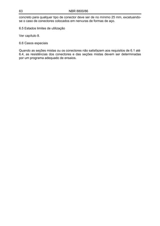 63 NBR 8800/86 
concreto para qualquer tipo de conector deve ser de no mínimo 25 mm, excetuando- se o caso de conectores colocados em nervuras de formas de aço. 
6.5 Estados limites de utilização 
Ver capítulo 8. 
6.6 Casos especiais 
Quando as seções mistas ou os conectores não satisfazem aos requisitos de 6.1 até 
6.4, as resistências dos conectores e das seções mistas devem ser determinadas por um programa adequado de ensaios. 
 