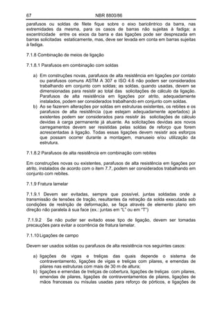 67 NBR 8800/86 
parafusos ou soldas de filete fique sobre o eixo baricêntrico da barra, nas extremidades da mesma, para os casos de barras não sujeitas à fadiga; a excentricidade entre os eixos da barra e das ligações pode ser desprezada em barras solicitadas estaticamente, mas, deve ser levada em conta em barras sujeitas à fadiga. 
7.1.8 Combinação de meios de ligação 
7.1.8.1 Parafusos em combinação com soldas 
a) Em construções novas, parafusos de alta resistência em ligações por contato ou parafusos comuns ASTM A 307 e ISO 4.6 não podem ser considerados trabalhando em conjunto com soldas; as soldas, quando usadas, devem se dimensionadas para resistir ao total das solicitações de cálculo da ligação. Parafusos de alta resistência em ligações por atrito, adequadamente instalados, podem ser considerados trabalhando em conjunto com soldas. 
b) Ao se fazerem alterações por soldas em estruturas existentes, os rebites e os parafusos de alta resistência (que estejam adequadamente apertados) já existentes podem ser considerados para resistir às solicitações de cálculo devidas à carga permanente já atuante. As solicitações devidas aos novos carregamentos devem ser resistidas pelas soldas de reforço que forem acrescentadas à ligação. Todas essas ligações devem resistir aos esforços que possam ocorrer durante a montagem, manuseio e/ou utilização da estrutura. 
7.1.8.2 Parafusos de alta resistência em combinação com rebites 
Em construções novas ou existentes, parafusos de alta resistência em ligações por atrito, instalados de acordo com o item 7.7, podem ser considerados trabalhando em conjunto com rebites. 
7.1.9 Fratura lamelar 
7.1.9.1 Devem ser evitadas, sempre que possível, juntas soldadas onde a transmissão de tensões de tração, resultantes da retração da solda executada sob condições de restrição de deformação, se faça através de elemento plano em direção não paralela à sua face (ex.: juntas em “L” ou em “T”) 
7.1.9.2 Se não puder ser evitado esse tipo de ligação, devem ser tomadas precauções para evitar a ocorrência de fratura lamelar. 
7.1.10 Ligações de campo 
Devem ser usados soldas ou parafusos de alta resistência nos seguintes casos: 
a) ligações de vigas e treliças das quais depende o sistema de contraventamento, ligações de vigas e treliças com pilares, e emendas de pilares nas estruturas com mais de 30 m de altura; 
b) ligações e emendas de treliças de cobertura, ligações de treliças com pilares, emendas de pilares, ligações de contraventamentos de pilares, ligações de mãos francesas ou mísulas usadas para reforço de pórticos, e ligações de  