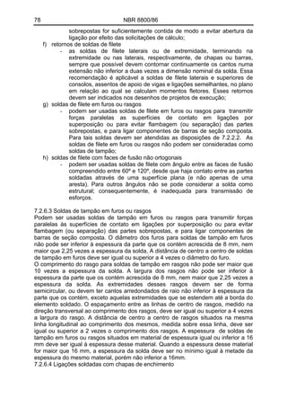 78 NBR 8800/86 
sobrepostas for suficientemente contida de modo a evitar abertura da ligação por efeito das solicitações de cálculo; 
f) retornos de soldas de filete 
- as soldas de filete laterais ou de extremidade, terminando na extremidade ou nas laterais, respectivamente, de chapas ou barras, sempre que possível devem contornar continuamente os cantos numa extensão não inferior a duas vezes a dimensão nominal da solda. Essa recomendação é aplicável a soldas de filete laterais e superiores de consolos, assentos de apoio de vigas e ligações semelhantes, no plano em relação ao qual se calculam momentos fletores. Esses retornos devem ser indicados nos desenhos de projetos de execução; 
g) soldas de filete em furos ou rasgos 
- podem ser usadas soldas de filete em furos ou rasgos para transmitir forças paralelas as superfícies de contato em ligações por superposição ou para evitar flambagem (ou separação) das partes sobrepostas, e para ligar componentes de barras de seção composta. Para tais soldas devem ser atendidas as disposições de 7.2.2.2. As soldas de filete em furos ou rasgos não podem ser consideradas como soldas de tampão; 
h) soldas de filete com faces de fusão não ortogonais 
- podem ser usadas soldas de filete com ângulo entre as faces de fusão compreendido entre 60º e 120º, desde que haja contato entre as partes soldadas através de uma superfície plana (e não apenas de uma aresta). Para outros ângulos não se pode considerar a solda como estrutural; consequentemente, é inadequada para transmissão de esforços. 
7.2.6.3 Soldas de tampão em furos ou rasgos 
Podem ser usadas soldas de tampão em furos ou rasgos para transmitir forças paralelas às superfícies de contato em ligações por superposição ou para evitar flambagem (ou separação) das partes sobrepostas, e para ligar componentes de barras de seção composta. O diâmetro dos furos para soldas de tampão em furos não pode ser inferior à espessura da parte que os contém acrescida de 8 mm, nem maior que 2,25 vezes a espessura da solda, A distância de centro a centro de soldas de tampão em furos deve ser igual ou superior a 4 vezes o diâmetro do furo. 
O comprimento do rasgo para soldas de tampão em rasgos não pode ser maior que 10 vezes a espessura da solda. A largura dos rasgos não pode ser inferior à espessura da parte que os contém acrescida de 8 mm, nem maior que 2,25 vezes a espessura da solda. As extremidades desses rasgos devem ser de forma semicircular, ou devem ter cantos arredondados de raio não inferior à espessura da parte que os contém, exceto aquelas extremidades que se estendem até a borda do elemento soldado. O espaçamento entre as linhas de centro de rasgos, medido na direção transversal ao comprimento dos rasgos, deve ser igual ou superior a 4 vezes a largura do rasgo. A distância de centro a centro de rasgos situados na mesma linha longitudinal ao comprimento dos mesmos, medida sobre essa linha, deve ser igual ou superior a 2 vezes o comprimento dos rasgos. A espessura de soldas de tampão em furos ou rasgos situados em material de espessura igual ou inferior a 16 mm deve ser igual à espessura desse material. Quando a espessura desse material for maior que 16 mm, a espessura da solda deve ser no mínimo igual à metade da espessura do mesmo material, porém não inferior a 16mm. 
7.2.6.4 Ligações soldadas com chapas de enchimento 
 