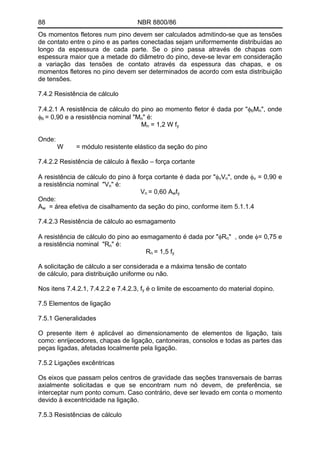 88 NBR 8800/86 
Os momentos fletores num pino devem ser calculados admitindo-se que as tensões de contato entre o pino e as partes conectadas sejam uniformemente distribuídas ao longo da espessura de cada parte. Se o pino passa através de chapas com espessura maior que a metade do diâmetro do pino, deve-se levar em consideração a variação das tensões de contato através da espessura das chapas, e os momentos fletores no pino devem ser determinados de acordo com esta distribuição de tensões. 
7.4.2 Resistência de cálculo 
7.4.2.1 A resistência de cálculo do pino ao momento fletor é dada por "φbMn", onde φb = 0,90 e a resistência nominal "Mn" é: 
Mn = 1,2 W fy 
Onde: 
W = módulo resistente elástico da seção do pino 
7.4.2.2 Resistência de cálculo à flexão – força cortante 
A resistência de cálculo do pino à força cortante é dada por "φvVn", onde φv = 0,90 e a resistência nominal "Vn" é: 
Vn = 0,60 Awfy 
Onde: 
Aw = área efetiva de cisalhamento da seção do pino, conforme item 5.1.1.4 
7.4.2.3 Resistência de cálculo ao esmagamento 
A resistência de cálculo do pino ao esmagamento é dada por "φRn" , onde φ= 0,75 e a resistência nominal "Rn" é: 
Rn = 1,5 fy 
A solicitação de cálculo a ser considerada e a máxima tensão de contato 
de cálculo, para distribuição uniforme ou não. 
Nos itens 7.4.2.1, 7.4.2.2 e 7.4.2.3, fy é o limite de escoamento do material dopino. 
7.5 Elementos de ligação 
7.5.1 Generalidades 
O presente item é aplicável ao dimensionamento de elementos de ligação, tais como: enrijecedores, chapas de ligação, cantoneiras, consolos e todas as partes das peças ligadas, afetadas localmente pela ligação. 
7.5.2 Ligações excêntricas 
Os eixos que passam pelos centros de gravidade das seções transversais de barras axialmente solicitadas e que se encontram num nó devem, de preferência, se interceptar num ponto comum. Caso contrário, deve ser levado em conta o momento devido à excentricidade na ligação. 
7.5.3 Resistências de cálculo  