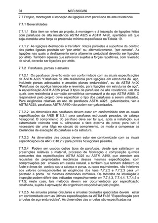 94 NBR 8800/86 
7.7 Projeto, montagem e inspeção de ligações com parafusos de alta resistência 
7.7.1 Generalidades 
7.7.1.1 Este item se refere ao projeto, à montagem e à inspeção de ligações feitas com parafusos de alta resistência ASTM A325 e ASTM A490, apertados até que seja atendida uma força de protensão mínima especificada na Tabela 19. 
7.7.1.2 As ligações destinadas a transferir forças paralelas à superfície de contato das partes ligadas poderão ser "por atrito" ou, alternativamente, "por contato". As ligações nas quais o deslizamento seria altamente prejudicial deverão ser ligações por atrito. Também aquelas que estiverem sujeitas a forças repetitivas, com reversão de sinal, deverão ser ligações por atrito. 
7.7.2 Parafusos, porcas e arruelas 
7.7.2.1 Os parafusos deverão estar em conformidade com as atuais especificações da ASTM A325 "Parafusos de alta resistência para ligações em estruturas de aço, incluindo porcas adequadas e arruelas planas endurecidas", ou da ASTM A490 "Parafusos de aço-liga temperado e revenido, para ligações em estruturas de aço", A especificação ASTM A325 prevê 3 tipos de parafusos de alta resistência, um dos quais com resistência à corrosão atmosférica comparável a do aço ASTM A588. O responsável pelo projeto deve especificar o tipo dos parafusos a serem utilizados. Para exigências relativas ao uso de parafusos ASTM A325 galvanizados, ver a ASTM A325; parafusos ASTM A49O não podem ser galvanizados. 
7.7.2.2 As dimensões dos parafusos devem estar em conformidade com as atuais especificações da ANSI B18.2.1 para parafusos estruturais pesados, de cabeça hexagonal. O comprimento do parafuso deve ser tal que, após a instalação, sua extremidade coincida com ou ultrapasse a face externa da porca; para isto é necessário dar uma folga no cálculo do comprimento, de modo a compensar as tolerâncias de execução do parafuso e da estrutura. 
7.7.2.3 As dimensões das porcas devem estar em conformidade com as atuais especificações da ANSI B18.2.2 para porcas hexagonais pesadas. 
7.7.2.4 Podem ser usados outros tipos de parafusos, desde que satisfaçam as prescrições relativas a material, processo de fabricação e composição química constantes das especificações ASTM A325 ou ASTM A490, que atendam aos requisitos de propriedades mecânicas dessas mesmas especificações, com comprovações por ensaios em escala natural, e também que tenham diâmetro do fuste e áreas de contato sob a cabeça e porca, ou suas equivalentes, não inferiores aos valores correspondentes às exigências dos itens 7.7.2.2 e 7.7.2.3 para um parafuso e porca de mesmas dimensões nominais. Os métodos de instalação e inspeção podem diferir dos indicados respectivamente em 7.7.4.3, 7.7.4.4, 7.7.4.5 e 7.7.5; neste caso, tais métodos devem ser documentados por especificação detalhada, sujeita à aprovação do engenheiro responsável pelo projeto. 
7.7.2.5 As arruelas planas circulares e arruelas biseladas quadradas devem estar em conformidade com as últimas especificações da ASTM F436 "Especificação para arruelas de aço endurecidas". As dimensões das arruelas são especificadas na  