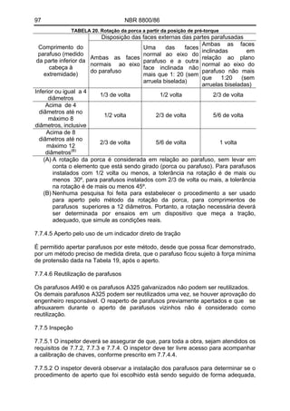 97 NBR 8800/86 
TABELA 20. Rotação da porca a partir da posição de pré-torque 
Disposição das faces externas das partes parafusadas 
Comprimento do parafuso (medido da parte inferior da cabeça à extremidade) 
Ambas as faces normais ao eixo do parafuso 
Uma das faces normal ao eixo do parafuso e a outra face inclinada não mais que 1: 20 (sem arruela biselada) 
Ambas as faces inclinadas em relação ao plano normal ao eixo do parafuso não mais que 1:20 (sem arruelas biseladas) 
Inferior ou igual a 4 diâmetros 
1/3 de volta 
1/2 volta 
2/3 de volta 
Acima de 4 diâmetros até no máximo 8 diâmetros, inclusive 
1/2 volta 
2/3 de volta 
5/6 de volta 
Acima de 8 diâmetros até no máximo 12 diâmetros(B) 
2/3 de volta 
5/6 de volta 
1 volta 
(A) A rotação da porca é considerada em relação ao parafuso, sem levar em conta o elemento que está sendo girado (porca ou parafuso). Para parafusos instalados com 1/2 volta ou menos, a tolerância na rotação é de mais ou menos 30º, para parafusos instalados com 2/3 de volta ou mais, a tolerância na rotação é de mais ou menos 45º. 
(B) Nenhuma pesquisa foi feita para estabelecer o procedimento a ser usado para aperto pelo método da rotação da porca, para comprimentos de parafusos superiores a 12 diâmetros. Portanto, a rotação necessária deverá ser determinada por ensaios em um dispositivo que meça a tração, adequado, que simule as condições reais. 
7.7.4.5 Aperto pelo uso de um indicador direto de tração 
É permitido apertar parafusos por este método, desde que possa ficar demonstrado, por um método preciso de medida direta, que o parafuso ficou sujeito à força mínima de protensão dada na Tabela 19, após o aperto. 
7.7.4.6 Reutilização de parafusos 
Os parafusos A490 e os parafusos A325 galvanizados não podem ser reutilizados. 
Os demais parafusos A325 podem ser reutilizados uma vez, se houver aprovação do engenheiro responsável. O reaperto de parafusos previamente apertados e que se afrouxarem durante o aperto de parafusos vizinhos não é considerado como reutilização. 
7.7.5 Inspeção 
7.7.5.1 O inspetor deverá se assegurar de que, para toda a obra, sejam atendidos os requisitos de 7.7.2, 7.7.3 e 7.7.4. O inspetor deve ter livre acesso para acompanhar a calibração de chaves, conforme prescrito em 7.7.4.4. 
7.7.5.2 O inspetor deverá observar a instalação dos parafusos para determinar se o procedimento de aperto que foi escolhido está sendo seguido de forma adequada,  
