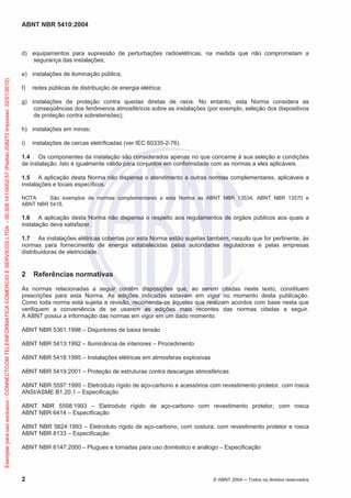 ABNT NBR 5410:2004
2 © ABNT 2004 ņ Todos os direitos reservados
d) equipamentos para supressão de perturbações radioelétricas, na medida que não comprometam a
segurança das instalações;
e) instalações de iluminação pública;
f) redes públicas de distribuição de energia elétrica;
g) instalações de proteção contra quedas diretas de raios. No entanto, esta Norma considera as
conseqüências dos fenômenos atmosféricos sobre as instalações (por exemplo, seleção dos dispositivos
de proteção contra sobretensões);
h) instalações em minas;
i) instalações de cercas eletrificadas (ver IEC 60335-2-76).
1.4 Os componentes da instalação são considerados apenas no que concerne à sua seleção e condições
de instalação. Isto é igualmente válido para conjuntos em conformidade com as normas a eles aplicáveis.
1.5 A aplicação desta Norma não dispensa o atendimento a outras normas complementares, aplicáveis a
instalações e locais específicos.
NOTA São exemplos de normas complementares a esta Norma as ABNT NBR 13534, ABNT NBR 13570 e
ABNT NBR 5418.
1.6 A aplicação desta Norma não dispensa o respeito aos regulamentos de órgãos públicos aos quais a
instalação deva satisfazer.
1.7 As instalações elétricas cobertas por esta Norma estão sujeitas também, naquilo que for pertinente, às
normas para fornecimento de energia estabelecidas pelas autoridades reguladoras e pelas empresas
distribuidoras de eletricidade.
2 Referências normativas
As normas relacionadas a seguir contêm disposições que, ao serem citadas neste texto, constituem
prescrições para esta Norma. As edições indicadas estavam em vigor no momento desta publicação.
Como toda norma está sujeita a revisão, recomenda-se àqueles que realizam acordos com base nesta que
verifiquem a conveniência de se usarem as edições mais recentes das normas citadas a seguir.
A ABNT possui a informação das normas em vigor em um dado momento.
ABNT NBR 5361:1998 – Disjuntores de baixa tensão
ABNT NBR 5413:1992 – Iluminância de interiores – Procedimento
ABNT NBR 5418:1995 – Instalações elétricas em atmosferas explosivas
ABNT NBR 5419:2001 – Proteção de estruturas contra descargas atmosféricas
ABNT NBR 5597:1995 – Eletroduto rígido de aço-carbono e acessórios com revestimento protetor, com rosca
ANSI/ASME B1.20.1 – Especificação
ABNT NBR 5598:1993 – Eletroduto rígido de aço-carbono com revestimento protetor, com rosca
ABNT NBR 6414 – Especificação
ABNT NBR 5624:1993 – Eletroduto rígido de aço-carbono, com costura, com revestimento protetor e rosca
ABNT NBR 8133 – Especificação
ABNT NBR 6147:2000 – Plugues e tomadas para uso doméstico e análogo – Especificação
Exemplar
para
uso
exclusivo
-
CONNECTCOM
TELEINFORMATICA
COMERCIO
E
SERVICOS
LTDA
-
00.308.141/0002-57
(Pedido
208272
Impresso:
22/01/2010)
 
