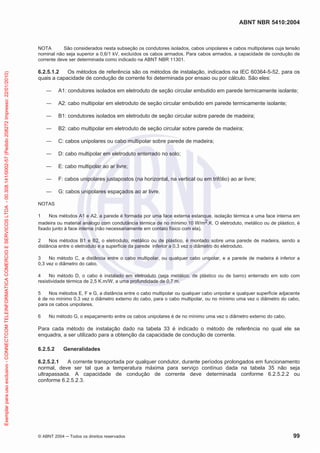 ABNT NBR 5410:2004
© ABNT 2004 ņ Todos os direitos reservados 99
NOTA São considerados nesta subseção os condutores isolados, cabos unipolares e cabos multipolares cuja tensão
nominal não seja superior a 0,6/1 kV, excluídos os cabos armados. Para cabos armados, a capacidade de condução de
corrente deve ser determinada como indicado na ABNT NBR 11301.
6.2.5.1.2 Os métodos de referência são os métodos de instalação, indicados na IEC 60364-5-52, para os
quais a capacidade de condução de corrente foi determinada por ensaio ou por cálculo. São eles:
ʊ A1: condutores isolados em eletroduto de seção circular embutido em parede termicamente isolante;
ʊ A2: cabo multipolar em eletroduto de seção circular embutido em parede termicamente isolante;
ʊ B1: condutores isolados em eletroduto de seção circular sobre parede de madeira;
ʊ B2: cabo multipolar em eletroduto de seção circular sobre parede de madeira;
ʊ C: cabos unipolares ou cabo multipolar sobre parede de madeira;
ʊ D: cabo multipolar em eletroduto enterrado no solo;
ʊ E: cabo multipolar ao ar livre;
ʊ F: cabos unipolares justapostos (na horizontal, na vertical ou em trifólio) ao ar livre;
ʊ G: cabos unipolares espaçados ao ar livre.
NOTAS
1 Nos métodos A1 e A2, a parede é formada por uma face externa estanque, isolação térmica e uma face interna em
madeira ou material análogo com condutância térmica de no mínimo 10 W/m2.K. O eletroduto, metálico ou de plástico, é
fixado junto à face interna (não necessariamente em contato físico com ela).
2 Nos métodos B1 e B2, o eletroduto, metálico ou de plástico, é montado sobre uma parede de madeira, sendo a
distância entre o eletroduto e a superfície da parede inferior a 0,3 vez o diâmetro do eletroduto.
3 No método C, a distância entre o cabo multipolar, ou qualquer cabo unipolar, e a parede de madeira é inferior a
0,3 vez o diâmetro do cabo.
4 No método D, o cabo é instalado em eletroduto (seja metálico, de plástico ou de barro) enterrado em solo com
resistividade térmica de 2,5 K.m/W, a uma profundidade de 0,7 m.
5 Nos métodos E, F e G, a distância entre o cabo multipolar ou qualquer cabo unipolar e qualquer superfície adjacente
é de no mínimo 0,3 vez o diâmetro externo do cabo, para o cabo multipolar, ou no mínimo uma vez o diâmetro do cabo,
para os cabos unipolares.
6 No método G, o espaçamento entre os cabos unipolares é de no mínimo uma vez o diâmetro externo do cabo.
Para cada método de instalação dado na tabela 33 é indicado o método de referência no qual ele se
enquadra, a ser utilizado para a obtenção da capacidade de condução de corrente.
6.2.5.2 Generalidades
6.2.5.2.1 A corrente transportada por qualquer condutor, durante períodos prolongados em funcionamento
normal, deve ser tal que a temperatura máxima para serviço contínuo dada na tabela 35 não seja
ultrapassada. A capacidade de condução de corrente deve determinada conforme 6.2.5.2.2 ou
conforme 6.2.5.2.3.
Exemplar
para
uso
exclusivo
-
CONNECTCOM
TELEINFORMATICA
COMERCIO
E
SERVICOS
LTDA
-
00.308.141/0002-57
(Pedido
208272
Impresso:
22/01/2010)
 