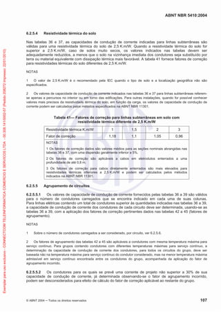 ABNT NBR 5410:2004
© ABNT 2004 ņ Todos os direitos reservados 107
6.2.5.4 Resistividade térmica do solo
Nas tabelas 36 e 37, as capacidades de condução de corrente indicadas para linhas subterrâneas são
válidas para uma resistividade térmica do solo de 2,5 K.m/W. Quando a resistividade térmica do solo for
superior a 2,5 K.m/W, caso de solos muito secos, os valores indicados nas tabelas devem ser
adequadamente reduzidos, a menos que o solo na vizinhança imediata dos condutores seja substituído por
terra ou material equivalente com dissipação térmica mais favorável. A tabela 41 fornece fatores de correção
para resistividades térmicas do solo diferentes de 2,5 K.m/W.
NOTAS
1 O valor de 2,5 K.m/W é o recomendado pela IEC quando o tipo de solo e a localização geográfica não são
especificados.
2 Os valores de capacidade de condução de corrente indicados nas tabelas 36 e 37 para linhas subterrâneas referem-
se apenas a percursos no interior ou em torno das edificações. Para outras instalações, quando for possível conhecer
valores mais precisos da resistividade térmica do solo, em função da carga, os valores de capacidade de condução de
corrente podem ser calculados pelos métodos especificados na ABNT NBR 11301.
Tabela 41— Fatores de correção para linhas subterrâneas em solo com
resistividade térmica diferente de 2,5 K.m/W
Resistividade térmica K.m/W 1 1,5 2 3
Fator de correção 1,18 1,1 1,05 0,96
NOTAS
1 Os fatores de correção dados são valores médios para as seções nominais abrangidas nas
tabelas 36 e 37, com uma dispersão geralmente inferior a 5%.
2 Os fatores de correção são aplicáveis a cabos em eletrodutos enterrados a uma
profundidade de até 0,8 m.
3 Os fatores de correção para cabos diretamente enterrados são mais elevados para
resistividades térmicas inferiores a 2,5 K.m/W e podem ser calculados pelos métodos
indicados na ABNT NBR 11301.
6.2.5.5 Agrupamento de circuitos
6.2.5.5.1 Os valores de capacidade de condução de corrente fornecidos pelas tabelas 36 a 39 são válidos
para o número de condutores carregados que se encontra indicado em cada uma de suas colunas.
Para linhas elétricas contendo um total de condutores superior às quantidades indicadas nas tabelas 36 a 39,
a capacidade de condução de corrente dos condutores de cada circuito deve ser determinada, usando-se as
tabelas 36 a 39, com a aplicação dos fatores de correção pertinentes dados nas tabelas 42 a 45 (fatores de
agrupamento).
NOTAS
1 Sobre o número de condutores carregados a ser considerado, por circuito, ver 6.2.5.6.
2 Os fatores de agrupamento das tabelas 42 a 45 são aplicáveis a condutores com mesma temperatura máxima para
serviço contínuo. Para grupos contendo condutores com diferentes temperaturas máximas para serviço contínuo, a
determinação da capacidade de condução de corrente dos condutores, para todos os circuitos do grupo, deve ser
baseada não na temperatura máxima para serviço contínuo do condutor considerado, mas na menor temperatura máxima
admissível em serviço contínuo encontrada entre os condutores do grupo, acompanhada da aplicação do fator de
agrupamento incorrido.
6.2.5.5.2 Os condutores para os quais se prevê uma corrente de projeto não superior a 30% de sua
capacidade de condução de corrente, já determinada observando-se o fator de agrupamento incorrido,
podem ser desconsiderados para efeito de cálculo do fator de correção aplicável ao restante do grupo.
Exemplar
para
uso
exclusivo
-
CONNECTCOM
TELEINFORMATICA
COMERCIO
E
SERVICOS
LTDA
-
00.308.141/0002-57
(Pedido
208272
Impresso:
22/01/2010)
 