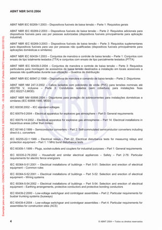 ABNT NBR 5410:2004
4 © ABNT 2004 ņ Todos os direitos reservados
ABNT NBR IEC 60269-1:2003 – Dispositivos fusíveis de baixa tensão – Parte 1: Requisitos gerais
ABNT NBR IEC 60269-2:2003 – Dispositivos fusíveis de baixa tensão – Parte 2: Requisitos adicionais para
dispositivos fusíveis para uso por pessoas autorizadas (dispositivos fusíveis principalmente para aplicação
industrial)
ABNT NBR IEC 60269-3:2003 – Dispositivos fusíveis de baixa tensão – Parte 3: Requisitos suplementares
para dispositivos fusíveis para uso por pessoas não qualificadas (dispositivos fusíveis principalmente para
aplicações domésticas e similares)
ABNT NBR IEC 60439-1:2003 – Conjuntos de manobra e controle de baixa tensão – Parte 1: Conjuntos com
ensaio de tipo totalmente testados (TTA) e conjuntos com ensaio de tipo parcialmente testados (PTTA)
ABNT NBR IEC 60439-3:2004 – Conjuntos de manobra e controle de baixa tensão – Parte 3: Requisitos
particulares para montagem de acessórios de baixa tensão destinados a instalação em locais acessíveis a
pessoas não qualificadas durante sua utilização – Quadros de distribuição
ABNT NBR IEC 60947-2:1998 – Dispositivos de manobra e comando de baixa tensão – Parte 2: Disjuntores
ABNT NBR NM 247-3:2002 – Cabos isolados com policloreto de vinila (PVC) para tensões nominais até
450/750 V, inclusive – Parte 3: Condutores isolados (sem cobertura) para instalações fixas
(IEC 60227-3,MOD)
ABNT NBR NM 60898:2004 – Disjuntores para proteção de sobrecorrentes para instalações domésticas e
similares (IEC 60898:1995, MOD)
IEC 60038:2002 – IEC standard voltages
IEC 60079-0:2004 – Electrical apparatus for explosive gas atmosphere – Part 0: General requirements
IEC 60079-14:2002 – Electrical apparatus for explosive gas atmospheres – Part 14: Electrical installations in
hazardous areas (other than mines)
IEC 60146-2:1999 – Semiconductor converters – Part 2: Self-commutated semiconductor converters including
direct d.c. converters
IEC 60255-22-1:1988 – Electrical relays - Part 22: Electrical disturbance tests for measuring relays and
protection equipment – Part 1: 1 MHz burst disturbance tests
IEC 60309-1:1999 – Plugs, socket-outlets and couplers for industrial purposes – Part 1: General requirements
IEC 60335-2-76:2002 – Household and similar electrical appliances – Safety – Part 2-76: Particular
requirements for electric fence energizers
IEC 60364-5-51:2001 – Electrical installations of buildings – Part 5-51: Selection and erection of electrical
equipment – Common rules
IEC 60364-5-52:2001 – Electrical installations of buildings – Part 5-52: Selection and erection of electrical
equipment – Wiring systems
IEC 60364-5-54:2002 – Electrical installations of buildings – Part 5-54: Selection and erection of electrical
equipment – Earthing arrangements, protective conductors and protective bonding conductors
IEC 60439-2:2000 – Low-voltage switchgear and controlgear assemblies – Part 2: Particular requirements for
busbar trunking systems (busways)
IEC 60439-4:2004 – Low-voltage switchgear and controlgear assemblies – Part 4: Particular requirements for
assemblies for construction sites (ACS)
Exemplar
para
uso
exclusivo
-
CONNECTCOM
TELEINFORMATICA
COMERCIO
E
SERVICOS
LTDA
-
00.308.141/0002-57
(Pedido
208272
Impresso:
22/01/2010)
 