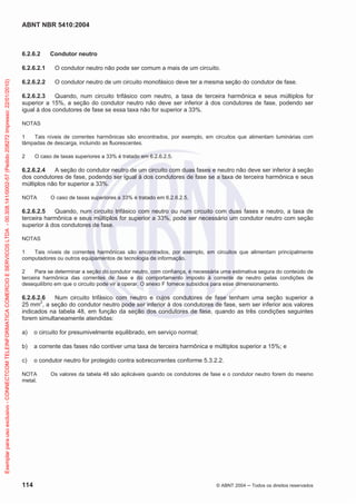ABNT NBR 5410:2004
114 © ABNT 2004 ņ Todos os direitos reservados
6.2.6.2 Condutor neutro
6.2.6.2.1 O condutor neutro não pode ser comum a mais de um circuito.
6.2.6.2.2 O condutor neutro de um circuito monofásico deve ter a mesma seção do condutor de fase.
6.2.6.2.3 Quando, num circuito trifásico com neutro, a taxa de terceira harmônica e seus múltiplos for
superior a 15%, a seção do condutor neutro não deve ser inferior à dos condutores de fase, podendo ser
igual à dos condutores de fase se essa taxa não for superior a 33%.
NOTAS
1 Tais níveis de correntes harmônicas são encontrados, por exemplo, em circuitos que alimentam luminárias com
lâmpadas de descarga, incluindo as fluorescentes.
2 O caso de taxas superiores a 33% é tratado em 6.2.6.2.5.
6.2.6.2.4 A seção do condutor neutro de um circuito com duas fases e neutro não deve ser inferior à seção
dos condutores de fase, podendo ser igual à dos condutores de fase se a taxa de terceira harmônica e seus
múltiplos não for superior a 33%.
NOTA O caso de taxas superiores a 33% é tratado em 6.2.6.2.5.
6.2.6.2.5 Quando, num circuito trifásico com neutro ou num circuito com duas fases e neutro, a taxa de
terceira harmônica e seus múltiplos for superior a 33%, pode ser necessário um condutor neutro com seção
superior à dos condutores de fase.
NOTAS
1 Tais níveis de correntes harmônicas são encontrados, por exemplo, em circuitos que alimentam principalmente
computadores ou outros equipamentos de tecnologia de informação.
2 Para se determinar a seção do condutor neutro, com confiança, é necessária uma estimativa segura do conteúdo de
terceira harmônica das correntes de fase e do comportamento imposto à corrente de neutro pelas condições de
desequilíbrio em que o circuito pode vir a operar. O anexo F fornece subsídios para esse dimensionamento.
6.2.6.2.6 Num circuito trifásico com neutro e cujos condutores de fase tenham uma seção superior a
25 mm2
, a seção do condutor neutro pode ser inferior à dos condutores de fase, sem ser inferior aos valores
indicados na tabela 48, em função da seção dos condutores de fase, quando as três condições seguintes
forem simultaneamente atendidas:
a) o circuito for presumivelmente equilibrado, em serviço normal;
b) a corrente das fases não contiver uma taxa de terceira harmônica e múltiplos superior a 15%; e
c) o condutor neutro for protegido contra sobrecorrentes conforme 5.3.2.2.
NOTA Os valores da tabela 48 são aplicáveis quando os condutores de fase e o condutor neutro forem do mesmo
metal.
Exemplar
para
uso
exclusivo
-
CONNECTCOM
TELEINFORMATICA
COMERCIO
E
SERVICOS
LTDA
-
00.308.141/0002-57
(Pedido
208272
Impresso:
22/01/2010)
 