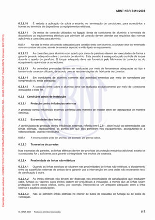 ABNT NBR 5410:2004
© ABNT 2004 ņ Todos os direitos reservados 117
6.2.8.10 É vedada a aplicação de solda a estanho na terminação de condutores, para conectá-los a
bornes ou terminais de dispositivos ou equipamentos elétricos.
6.2.8.11 Os meios de conexão utilizados na ligação direta de condutores de alumínio a terminais de
dispositivos ou equipamentos elétricos que admitam tal conexão devem atender aos requisitos das normas
aplicáveis a conexões para alumínio.
NOTA Na falta de meios de conexão adequados para conexão direta com alumínio, o condutor deve ser emendado
com um condutor de cobre, através de conector especial, e então ligado ao equipamento.
6.2.8.12 As conexões para alumínio com aperto por meio de parafuso devem ser executadas de forma a
garantir pressão adequada sobre o condutor de alumínio. Esta pressão é assegurada pelo controle de torque
durante o aperto do parafuso. O torque adequado deve ser fornecido pelo fabricante do conector ou do
equipamento que inclua os conectores.
6.2.8.13 As conexões prensadas devem ser realizadas por meio de ferramentas adequadas ao tipo e
tamanho de conector utilizado, de acordo com as recomendações do fabricante do conector.
6.2.8.14 Em condutores de alumínio somente são admitidas emendas por meio de conectores por
compressão ou solda adequada.
6.2.8.15 A conexão entre cobre e alumínio deve ser realizada exclusivamente por meio de conectores
adequados a este fim.
6.2.9 Condições gerais de instalação
6.2.9.1 Proteção contra influências externas
A proteção contra influências externas conferida pela maneira de instalar deve ser assegurada de maneira
contínua.
6.2.9.2 Extremidades das linhas
A continuidade da proteção contra influências externas, referida em 6.2.9.1, deve incluir as extremidades das
linhas elétricas, especialmente os pontos em que elas penetram nos equipamentos, assegurando-se a
estanqueidade, quando necessária.
NOTA A estanqueidade pode ser provida, por exemplo, por prensa-cabos.
6.2.9.3 Travessias de paredes
Nas travessias de paredes, as linhas elétricas devem ser providas de proteção mecânica adicional, exceto se
sua robustez for o suficiente para garantir a integridade nos trechos de travessia.
6.2.9.4 Proximidade de linhas não-elétricas
6.2.9.4.1 Quando as linhas elétricas se situarem nas proximidades de linhas não-elétricas, o afastamento
entre as superfícies externas de ambas deve garantir que a intervenção em uma delas não represente risco
de danificação à outra.
6.2.9.4.2 As linhas elétricas não devem ser dispostas nas proximidades de canalizações que produzam
calor, fumaça ou vapores cujos efeitos podem ser prejudiciais à instalação, a menos que as linhas sejam
protegidas contra esses efeitos, como, por exemplo, interpondo-se um anteparo adequado entre a linha
elétrica e aquelas canalizações.
6.2.9.4.3 Não se admitem linhas elétricas no interior de dutos de exaustão de fumaça ou de dutos de
ventilação.
Exemplar
para
uso
exclusivo
-
CONNECTCOM
TELEINFORMATICA
COMERCIO
E
SERVICOS
LTDA
-
00.308.141/0002-57
(Pedido
208272
Impresso:
22/01/2010)
 