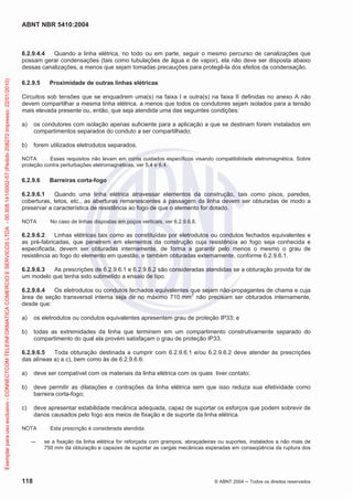 ABNT NBR 5410:2004
118 © ABNT 2004 ņ Todos os direitos reservados
6.2.9.4.4 Quando a linha elétrica, no todo ou em parte, seguir o mesmo percurso de canalizações que
possam gerar condensações (tais como tubulações de água e de vapor), ela não deve ser disposta abaixo
dessas canalizações, a menos que sejam tomadas precauções para protegê-la dos efeitos da condensação.
6.2.9.5 Proximidade de outras linhas elétricas
Circuitos sob tensões que se enquadrem uma(s) na faixa I e outra(s) na faixa II definidas no anexo A não
devem compartilhar a mesma linha elétrica, a menos que todos os condutores sejam isolados para a tensão
mais elevada presente ou, então, que seja atendida uma das seguintes condições:
a) os condutores com isolação apenas suficiente para a aplicação a que se destinam forem instalados em
compartimentos separados do conduto a ser compartilhado;
b) forem utilizados eletrodutos separados.
NOTA Esses requisitos não levam em conta cuidados específicos visando compatibilidade eletromagnética. Sobre
proteção contra perturbações eletromagnéticas, ver 5.4 e 6.4.
6.2.9.6 Barreiras corta-fogo
6.2.9.6.1 Quando uma linha elétrica atravessar elementos da construção, tais como pisos, paredes,
coberturas, tetos, etc., as aberturas remanescentes à passagem da linha devem ser obturadas de modo a
preservar a característica de resistência ao fogo de que o elemento for dotado.
NOTA No caso de linhas dispostas em poços verticais, ver 6.2.9.6.8.
6.2.9.6.2 Linhas elétricas tais como as constituídas por eletrodutos ou condutos fechados equivalentes e
as pré-fabricadas, que penetrem em elementos da construção cuja resistência ao fogo seja conhecida e
especificada, devem ser obturadas internamente, de forma a garantir pelo menos o mesmo o grau de
resistência ao fogo do elemento em questão, e também obturadas externamente, conforme 6.2.9.6.1.
6.2.9.6.3 As prescrições de 6.2.9.6.1 e 6.2.9.6.2 são consideradas atendidas se a obturação provida for de
um modelo que tenha sido submetido a ensaio de tipo.
6.2.9.6.4 Os eletrodutos ou condutos fechados equivalentes que sejam não-propagantes de chama e cuja
área de seção transversal interna seja de no máximo 710 mm2
não precisam ser obturados internamente,
desde que:
a) os eletrodutos ou condutos equivalentes apresentem grau de proteção IP33; e
b) todas as extremidades da linha que terminem em um compartimento construtivamente separado do
compartimento do qual ela provém satisfaçam o grau de proteção IP33.
6.2.9.6.5 Toda obturação destinada a cumprir com 6.2.9.6.1 e/ou 6.2.9.6.2 deve atender às prescrições
das alíneas a) a c), bem como às de 6.2.9.6.6:
a) deve ser compatível com os materiais da linha elétrica com os quais tiver contato;
b) deve permitir as dilatações e contrações da linha elétrica sem que isso reduza sua efetividade como
barreira corta-fogo;
c) deve apresentar estabilidade mecânica adequada, capaz de suportar os esforços que podem sobrevir de
danos causados pelo fogo aos meios de fixação e de suporte da linha elétrica.
NOTA Esta prescrição é considerada atendida:
ʊ se a fixação da linha elétrica for reforçada com grampos, abraçadeiras ou suportes, instalados a não mais de
750 mm da obturação e capazes de suportar as cargas mecânicas esperadas em conseqüência da ruptura dos
Exemplar
para
uso
exclusivo
-
CONNECTCOM
TELEINFORMATICA
COMERCIO
E
SERVICOS
LTDA
-
00.308.141/0002-57
(Pedido
208272
Impresso:
22/01/2010)
 