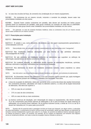 ABNT NBR 5410:2004
120 © ABNT 2004 ņ Todos os direitos reservados
b) no caso dos circuitos de força, de comando e/ou sinalização de um mesmo equipamento.
6.2.10.3 Os condutores de um mesmo circuito, incluindo o condutor de proteção, devem estar nas
proximidades imediatas uns dos outros.
6.2.10.4 Quando forem usados condutores em paralelo, eles devem ser reunidos em tantos grupos
quantos forem os condutores em paralelo, cada grupo contendo um condutor de cada fase ou polaridade.
Os condutores de cada grupo devem estar instalados nas proximidades imediatas uns dos outros.
NOTA Em particular, no caso de condutos fechados metálicos, todos os condutores vivos de um mesmo circuito
devem estar contidos em um mesmo conduto.
6.2.11 Prescrições para instalação
6.2.11.1 Eletrodutos
6.2.11.1.1 É vedado o uso, como eletroduto, de produtos que não sejam expressamente apresentados e
comercializados como tal.
NOTA Esta proibição inclui, por exemplo, produtos caracterizados por seus fabricantes como “mangueiras”.
6.2.11.1.2 Nas instalações elétricas abrangidas por esta Norma só são admitidos eletrodutos
não-propagantes de chama.
6.2.11.1.3 Só são admitidos em instalação embutida os eletrodutos que suportem os esforços de
deformação característicos da técnica construtiva utilizada.
6.2.11.1.4 Em qualquer situação, os eletrodutos devem suportar as solicitações mecânicas, químicas,
elétricas e térmicas a que forem submetidos nas condições da instalação.
6.2.11.1.5 Nos eletrodutos só devem ser instalados condutores isolados, cabos unipolares ou cabos
multipolares.
NOTA Isso não exclui o uso de eletrodutos para proteção mecânica, por exemplo, de condutores de aterramento.
6.2.11.1.6 As dimensões internas dos eletrodutos e de suas conexões devem permitir que, após montagem
da linha, os condutores possam ser instalados e retirados com facilidade. Para tanto:
a) a taxa de ocupação do eletroduto, dada pelo quociente entre a soma das áreas das seções transversais
dos condutores previstos, calculadas com base no diâmetro externo, e a área útil da seção transversal
do eletroduto, não deve ser superior a:
ʊ 53% no caso de um condutor;
ʊ 31% no caso de dois condutores;
ʊ 40% no caso de três ou mais condutores;
b) os trechos contínuos de tubulação, sem interposição de caixas ou equipamentos, não devem exceder
15 m de comprimento para linhas internas às edificações e 30 m para as linhas em áreas externas às
edificações, se os trechos forem retilíneos. Se os trechos incluírem curvas, o limite de 15 m e o de 30 m
devem ser reduzidos em 3 m para cada curva de 90°.
NOTA Quando não for possível evitar a passagem da linha por locais que impeçam, por algum motivo, a colocação
de caixa intermediária, o comprimento do trecho contínuo pode ser aumentado, desde que seja utilizado um eletroduto de
tamanho nominal imediatamente superior para cada 6 m, ou fração, de aumento da distância máxima calculada segundo
os critérios da alínea b). Assim, um aumento, por exemplo, de 9 m implica um eletroduto com tamanho dois degraus
acima do inicialmente definido, com base na taxa de ocupação máxima indicada na alínea a).
Exemplar
para
uso
exclusivo
-
CONNECTCOM
TELEINFORMATICA
COMERCIO
E
SERVICOS
LTDA
-
00.308.141/0002-57
(Pedido
208272
Impresso:
22/01/2010)
 
