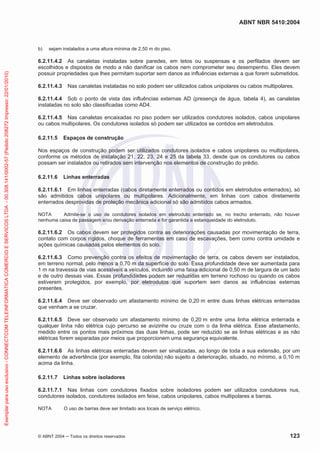 ABNT NBR 5410:2004
© ABNT 2004 ņ Todos os direitos reservados 123
b) sejam instalados a uma altura mínima de 2,50 m do piso.
6.2.11.4.2 As canaletas instaladas sobre paredes, em tetos ou suspensas e os perfilados devem ser
escolhidos e dispostos de modo a não danificar os cabos nem comprometer seu desempenho. Eles devem
possuir propriedades que lhes permitam suportar sem danos as influências externas a que forem submetidos.
6.2.11.4.3 Nas canaletas instaladas no solo podem ser utilizados cabos unipolares ou cabos multipolares.
6.2.11.4.4 Sob o ponto de vista das influências externas AD (presença de água, tabela 4), as canaletas
instaladas no solo são classificadas como AD4.
6.2.11.4.5 Nas canaletas encaixadas no piso podem ser utilizados condutores isolados, cabos unipolares
ou cabos multipolares. Os condutores isolados só podem ser utilizados se contidos em eletrodutos.
6.2.11.5 Espaços de construção
Nos espaços de construção podem ser utilizados condutores isolados e cabos unipolares ou multipolares,
conforme os métodos de instalação 21, 22, 23, 24 e 25 da tabela 33, desde que os condutores ou cabos
possam ser instalados ou retirados sem intervenção nos elementos de construção do prédio.
6.2.11.6 Linhas enterradas
6.2.11.6.1 Em linhas enterradas (cabos diretamente enterrados ou contidos em eletrodutos enterrados), só
são admitidos cabos unipolares ou multipolares. Adicionalmente, em linhas com cabos diretamente
enterrados desprovidas de proteção mecânica adicional só são admitidos cabos armados.
NOTA Admite-se o uso de condutores isolados em eletroduto enterrado se, no trecho enterrado, não houver
nenhuma caixa de passagem e/ou derivação enterrada e for garantida a estanqueidade do eletroduto.
6.2.11.6.2 Os cabos devem ser protegidos contra as deteriorações causadas por movimentação de terra,
contato com corpos rígidos, choque de ferramentas em caso de escavações, bem como contra umidade e
ações químicas causadas pelos elementos do solo.
6.2.11.6.3 Como prevenção contra os efeitos de movimentação de terra, os cabos devem ser instalados,
em terreno normal, pelo menos a 0,70 m da superfície do solo. Essa profundidade deve ser aumentada para
1 m na travessia de vias acessíveis a veículos, incluindo uma faixa adicional de 0,50 m de largura de um lado
e de outro dessas vias. Essas profundidades podem ser reduzidas em terreno rochoso ou quando os cabos
estiverem protegidos, por exemplo, por eletrodutos que suportem sem danos as influências externas
presentes.
6.2.11.6.4 Deve ser observado um afastamento mínimo de 0,20 m entre duas linhas elétricas enterradas
que venham a se cruzar.
6.2.11.6.5 Deve ser observado um afastamento mínimo de 0,20 m entre uma linha elétrica enterrada e
qualquer linha não elétrica cujo percurso se avizinhe ou cruze com o da linha elétrica. Esse afastamento,
medido entre os pontos mais próximos das duas linhas, pode ser reduzido se as linhas elétricas e as não
elétricas forem separadas por meios que proporcionem uma segurança equivalente.
6.2.11.6.6 As linhas elétricas enterradas devem ser sinalizadas, ao longo de toda a sua extensão, por um
elemento de advertência (por exemplo, fita colorida) não sujeito a deterioração, situado, no mínimo, a 0,10 m
acima da linha.
6.2.11.7 Linhas sobre isoladores
6.2.11.7.1 Nas linhas com condutores fixados sobre isoladores podem ser utilizados condutores nus,
condutores isolados, condutores isolados em feixe, cabos unipolares, cabos multipolares e barras.
NOTA O uso de barras deve ser limitado aos locais de serviço elétrico.
Exemplar
para
uso
exclusivo
-
CONNECTCOM
TELEINFORMATICA
COMERCIO
E
SERVICOS
LTDA
-
00.308.141/0002-57
(Pedido
208272
Impresso:
22/01/2010)
 
