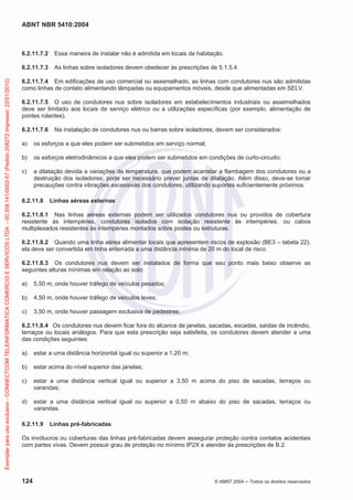 ABNT NBR 5410:2004
124 © ABNT 2004 ņ Todos os direitos reservados
6.2.11.7.2 Essa maneira de instalar não é admitida em locais de habitação.
6.2.11.7.3 As linhas sobre isoladores devem obedecer às prescrições de 5.1.5.4.
6.2.11.7.4 Em edificações de uso comercial ou assemelhado, as linhas com condutores nus são admitidas
como linhas de contato alimentando lâmpadas ou equipamentos móveis, desde que alimentadas em SELV.
6.2.11.7.5 O uso de condutores nus sobre isoladores em estabelecimentos industriais ou assemelhados
deve ser limitado aos locais de serviço elétrico ou a utilizações específicas (por exemplo, alimentação de
pontes rolantes).
6.2.11.7.6 Na instalação de condutores nus ou barras sobre isoladores, devem ser considerados:
a) os esforços a que eles podem ser submetidos em serviço normal;
b) os esforços eletrodinâmicos a que eles podem ser submetidos em condições de curto-circuito;
c) a dilatação devida a variações de temperatura, que podem acarretar a flambagem dos condutores ou a
destruição dos isoladores; pode ser necessário prever juntas de dilatação. Além disso, deve-se tomar
precauções contra vibrações excessivas dos condutores, utilizando suportes suficientemente próximos.
6.2.11.8 Linhas aéreas externas
6.2.11.8.1 Nas linhas aéreas externas podem ser utilizados condutores nus ou providos de cobertura
resistente às intempéries, condutores isolados com isolação resistente às intempéries, ou cabos
multiplexados resistentes às intempéries montados sobre postes ou estruturas.
6.2.11.8.2 Quando uma linha aérea alimentar locais que apresentem riscos de explosão (BE3 – tabela 22),
ela deve ser convertida em linha enterrada a uma distância mínima de 20 m do local de risco.
6.2.11.8.3 Os condutores nus devem ser instalados de forma que seu ponto mais baixo observe as
seguintes alturas mínimas em relação ao solo:
a) 5,50 m, onde houver tráfego de veículos pesados;
b) 4,50 m, onde houver tráfego de veículos leves;
c) 3,50 m, onde houver passagem exclusiva de pedestres.
6.2.11.8.4 Os condutores nus devem ficar fora do alcance de janelas, sacadas, escadas, saídas de incêndio,
terraços ou locais análogos. Para que esta prescrição seja satisfeita, os condutores devem atender a uma
das condições seguintes:
a) estar a uma distância horizontal igual ou superior a 1,20 m;
b) estar acima do nível superior das janelas;
c) estar a uma distância vertical igual ou superior a 3,50 m acima do piso de sacadas, terraços ou
varandas;
d) estar a uma distância vertical igual ou superior a 0,50 m abaixo do piso de sacadas, terraços ou
varandas.
6.2.11.9 Linhas pré-fabricadas
Os invólucros ou coberturas das linhas pré-fabricadas devem assegurar proteção contra contatos acidentais
com partes vivas. Devem possuir grau de proteção no mínimo IP2X e atender às prescrições de B.2.
Exemplar
para
uso
exclusivo
-
CONNECTCOM
TELEINFORMATICA
COMERCIO
E
SERVICOS
LTDA
-
00.308.141/0002-57
(Pedido
208272
Impresso:
22/01/2010)
 