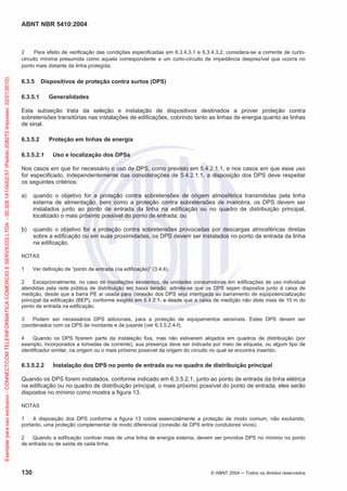 ABNT NBR 5410:2004
130 © ABNT 2004 ņ Todos os direitos reservados
2 Para efeito de verificação das condições especificadas em 6.3.4.3.1 e 6.3.4.3.2, considera-se a corrente de curto-
circuito mínima presumida como aquela correspondente a um curto-circuito de impedância desprezível que ocorra no
ponto mais distante da linha protegida.
6.3.5 Dispositivos de proteção contra surtos (DPS)
6.3.5.1 Generalidades
Esta subseção trata da seleção e instalação de dispositivos destinados a prover proteção contra
sobretensões transitórias nas instalações de edificações, cobrindo tanto as linhas de energia quanto as linhas
de sinal.
6.3.5.2 Proteção em linhas de energia
6.3.5.2.1 Uso e localização dos DPSs
Nos casos em que for necessário o uso de DPS, como previsto em 5.4.2.1.1, e nos casos em que esse uso
for especificado, independentemente das considerações de 5.4.2.1.1, a disposição dos DPS deve respeitar
os seguintes critérios:
a) quando o objetivo for a proteção contra sobretensões de origem atmosférica transmitidas pela linha
externa de alimentação, bem como a proteção contra sobretensões de manobra, os DPS devem ser
instalados junto ao ponto de entrada da linha na edificação ou no quadro de distribuição principal,
localizado o mais próximo possível do ponto de entrada; ou
b) quando o objetivo for a proteção contra sobretensões provocadas por descargas atmosféricas diretas
sobre a edificação ou em suas proximidades, os DPS devem ser instalados no ponto de entrada da linha
na edificação.
NOTAS
1 Ver definição de “ponto de entrada (na edificação)” (3.4.4).
2 Excepcionalmente, no caso de instalações existentes, de unidades consumidoras em edificações de uso individual
atendidas pela rede pública de distribuição em baixa tensão, admite-se que os DPS sejam dispostos junto à caixa de
medição, desde que a barra PE aí usada para conexão dos DPS seja interligada ao barramento de eqüipotencialização
principal da edificação (BEP), conforme exigido em 6.4.2.1, e desde que a caixa de medição não diste mais de 10 m do
ponto de entrada na edificação.
3 Podem ser necessários DPS adicionais, para a proteção de equipamentos sensíveis. Estes DPS devem ser
coordenados com os DPS de montante e de jusante (ver 6.3.5.2.4-f).
4 Quando os DPS fizerem parte da instalação fixa, mas não estiverem alojados em quadros de distribuição (por
exemplo, incorporados a tomadas de corrente), sua presença deve ser indicada por meio de etiqueta, ou algum tipo de
identificador similar, na origem ou o mais próximo possível da origem do circuito no qual se encontra inserido.
6.3.5.2.2 Instalação dos DPS no ponto de entrada ou no quadro de distribuição principal
Quando os DPS forem instalados, conforme indicado em 6.3.5.2.1, junto ao ponto de entrada da linha elétrica
na edificação ou no quadro de distribuição principal, o mais próximo possível do ponto de entrada, eles serão
dispostos no mínimo como mostra a figura 13.
NOTAS
1 A disposição dos DPS conforme a figura 13 cobre essencialmente a proteção de modo comum, não excluindo,
portanto, uma proteção complementar de modo diferencial (conexão de DPS entre condutores vivos).
2 Quando a edificação contiver mais de uma linha de energia externa, devem ser providos DPS no mínimo no ponto
de entrada ou de saída de cada linha.
Exemplar
para
uso
exclusivo
-
CONNECTCOM
TELEINFORMATICA
COMERCIO
E
SERVICOS
LTDA
-
00.308.141/0002-57
(Pedido
208272
Impresso:
22/01/2010)
 