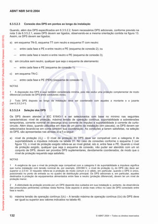 ABNT NBR 5410:2004
132 © ABNT 2004 ņ Todos os direitos reservados
6.3.5.2.3 Conexão dos DPS em pontos ao longo da instalação
Quando, além dos DPS especificados em 6.3.5.2.2, forem necessários DPS adicionais, conforme previsto na
nota 3 de 6.3.5.2.1, esses DPS devem ser ligados, observando-se a mesma orientação contida na figura 13.
Assim, os DPS devem ser ligados:
a) em esquema TN-S, esquema TT com neutro e esquema IT com neutro:
ʊ entre cada fase e PE e entre neutro e PE (esquema de conexão 2); ou
ʊ entre cada fase e neutro e entre neutro e PE (esquema de conexão 3);
b) em circuitos sem neutro, qualquer que seja o esquema de aterramento:
ʊ entre cada fase e PE (esquema de conexão 1);
c) em esquema TN-C:
ʊ entre cada fase e PE (PEN) (esquema de conexão 1).
NOTAS
1 A disposição dos DPS é aqui também considerada mínima, pois não exclui uma proteção complementar de modo
diferencial (conexão de DPS entre condutores vivos).
2 Todo DPS disposto ao longo da instalação deve ser coordenado com aqueles a montante e a jusante
(ver 6.3.5.2.4 f).
6.3.5.2.4 Seleção dos DPS
Os DPS devem atender à IEC 61643-1 e ser selecionados com base no mínimo nas seguintes
características: nível de proteção, máxima tensão de operação contínua, suportabilidade a sobretensões
temporárias, corrente nominal de descarga e/ou corrente de impulso e suportabilidade à corrente de curto-
circuito. Além disso, quando utilizados em mais de um ponto da instalação (em cascata), os DPS devem ser
selecionados levando-se em conta também sua coordenação. As condições a serem satisfeitas, na seleção
do DPS, são apresentadas nas alíneas a) a f) a seguir.
a) nível de proteção (Up) – O nível de proteção do DPS deve ser compatível com a categoria II de
suportabilidade a impulsos indicada na tabela 31. No caso de conexões conforme o esquema 3 (ver
figura 13), o nível de proteção exigido refere-se ao nível global, isto é, entre fase e PE. Quando o nível
de proteção exigido, qualquer que seja o esquema de conexão, não puder ser atendido com um só
conjunto de DPS, devem ser providos DPS suplementares, devidamente coordenados, de modo que o
nível de proteção requerido seja satisfeito.
NOTAS
1 A exigência de que o nível de proteção seja compatível com a categoria II de suportabilidade a impulsos significa
que numa instalação com tensão nominal de, por exemplo, 220/380 V, o nível de proteção Up do DPS não deve ser
superior a 2,5 kV. O requisito refere-se à proteção de modo comum e é válido, em particular, quando o DPS é único,
posicionado no ponto de entrada ou no quadro de distribuição principal. Os DPS adicionais e, em particular, aqueles
destinados à proteção de equipamentos alimentados entre fase e neutro (proteção diferencial), devem ter um nível de
proteção menor.
2 A efetividade da proteção provida por um DPS depende dos cuidados em sua instalação e, portanto, da observância
das prescrições pertinentes contidas nesta Norma. Este aspecto é ainda mais crítico no caso de DPS conectado entre
fase e neutro.
b) máxima tensão de operação contínua (Uc) – A tensão máxima de operação contínua (Uc) do DPS deve
ser igual ou superior aos valores indicados na tabela 49.
Exemplar
para
uso
exclusivo
-
CONNECTCOM
TELEINFORMATICA
COMERCIO
E
SERVICOS
LTDA
-
00.308.141/0002-57
(Pedido
208272
Impresso:
22/01/2010)
 