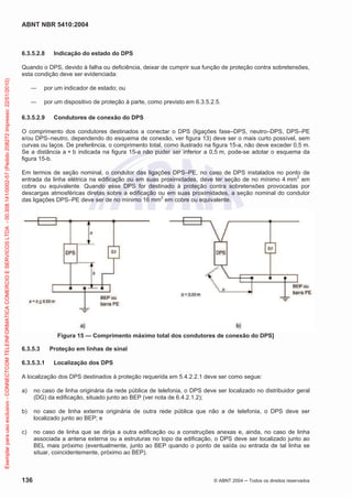 ABNT NBR 5410:2004
136 © ABNT 2004 ņ Todos os direitos reservados
6.3.5.2.8 Indicação do estado do DPS
Quando o DPS, devido à falha ou deficiência, deixar de cumprir sua função de proteção contra sobretensões,
esta condição deve ser evidenciada:
ʊ por um indicador de estado; ou
ʊ por um dispositivo de proteção à parte, como previsto em 6.3.5.2.5.
6.3.5.2.9 Condutores de conexão do DPS
O comprimento dos condutores destinados a conectar o DPS (ligações fase–DPS, neutro–DPS, DPS–PE
e/ou DPS–neutro, dependendo do esquema de conexão, ver figura 13) deve ser o mais curto possível, sem
curvas ou laços. De preferência, o comprimento total, como ilustrado na figura 15-a, não deve exceder 0,5 m.
Se a distância a + b indicada na figura 15-a não puder ser inferior a 0,5 m, pode-se adotar o esquema da
figura 15-b.
Em termos de seção nominal, o condutor das ligações DPS–PE, no caso de DPS instalados no ponto de
entrada da linha elétrica na edificação ou em suas proximidades, deve ter seção de no mínimo 4 mm2
em
cobre ou equivalente. Quando esse DPS for destinado à proteção contra sobretensões provocadas por
descargas atmosféricas diretas sobre a edificação ou em suas proximidades, a seção nominal do condutor
das ligações DPS–PE deve ser de no mínimo 16 mm2
em cobre ou equivalente.
Figura 15 — Comprimento máximo total dos condutores de conexão do DPS]
6.3.5.3 Proteção em linhas de sinal
6.3.5.3.1 Localização dos DPS
A localização dos DPS destinados à proteção requerida em 5.4.2.2.1 deve ser como segue:
a) no caso de linha originária da rede pública de telefonia, o DPS deve ser localizado no distribuidor geral
(DG) da edificação, situado junto ao BEP (ver nota de 6.4.2.1.2);
b) no caso de linha externa originária de outra rede pública que não a de telefonia, o DPS deve ser
localizado junto ao BEP; e
c) no caso de linha que se dirija a outra edificação ou a construções anexas e, ainda, no caso de linha
associada a antena externa ou a estruturas no topo da edificação, o DPS deve ser localizado junto ao
BEL mais próximo (eventualmente, junto ao BEP quando o ponto de saída ou entrada de tal linha se
situar, coincidentemente, próximo ao BEP).
Exemplar
para
uso
exclusivo
-
CONNECTCOM
TELEINFORMATICA
COMERCIO
E
SERVICOS
LTDA
-
00.308.141/0002-57
(Pedido
208272
Impresso:
22/01/2010)
 
