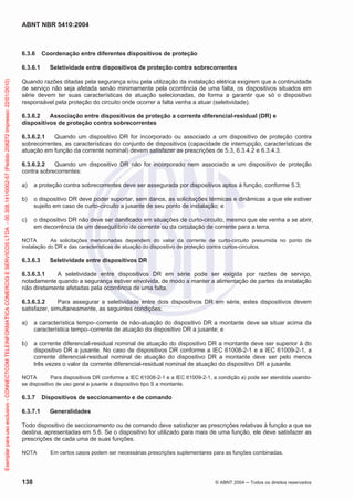 ABNT NBR 5410:2004
138 © ABNT 2004 ņ Todos os direitos reservados
6.3.6 Coordenação entre diferentes dispositivos de proteção
6.3.6.1 Seletividade entre dispositivos de proteção contra sobrecorrentes
Quando razões ditadas pela segurança e/ou pela utilização da instalação elétrica exigirem que a continuidade
de serviço não seja afetada senão minimamente pela ocorrência de uma falta, os dispositivos situados em
série devem ter suas características de atuação selecionadas, de forma a garantir que só o dispositivo
responsável pela proteção do circuito onde ocorrer a falta venha a atuar (seletividade).
6.3.6.2 Associação entre dispositivos de proteção a corrente diferencial-residual (DR) e
dispositivos de proteção contra sobrecorrentes
6.3.6.2.1 Quando um dispositivo DR for incorporado ou associado a um dispositivo de proteção contra
sobrecorrentes, as características do conjunto de dispositivos (capacidade de interrupção, características de
atuação em função da corrente nominal) devem satisfazer as prescrições de 5.3, 6.3.4.2 e 6.3.4.3.
6.3.6.2.2 Quando um dispositivo DR não for incorporado nem associado a um dispositivo de proteção
contra sobrecorrentes:
a) a proteção contra sobrecorrentes deve ser assegurada por dispositivos aptos à função, conforme 5.3;
b) o dispositivo DR deve poder suportar, sem danos, as solicitações térmicas e dinâmicas a que ele estiver
sujeito em caso de curto-circuito a jusante de seu ponto de instalação; e
c) o dispositivo DR não deve ser danificado em situações de curto-circuito, mesmo que ele venha a se abrir,
em decorrência de um desequilíbrio de corrente ou da circulação de corrente para a terra.
NOTA As solicitações mencionadas dependem do valor da corrente de curto-circuito presumida no ponto de
instalação do DR e das características de atuação do dispositivo de proteção contra curtos-circuitos.
6.3.6.3 Seletividade entre dispositivos DR
6.3.6.3.1 A seletividade entre dispositivos DR em série pode ser exigida por razões de serviço,
notadamente quando a segurança estiver envolvida, de modo a manter a alimentação de partes da instalação
não diretamente afetadas pela ocorrência de uma falta.
6.3.6.3.2 Para assegurar a seletividade entre dois dispositivos DR em série, estes dispositivos devem
satisfazer, simultaneamente, as seguintes condições:
a) a característica tempo–corrente de não-atuação do dispositivo DR a montante deve se situar acima da
característica tempo–corrente de atuação do dispositivo DR a jusante; e
b) a corrente diferencial-residual nominal de atuação do dispositivo DR a montante deve ser superior à do
dispositivo DR a jusante. No caso de dispositivos DR conforme a IEC 61008-2-1 e a IEC 61009-2-1, a
corrente diferencial-residual nominal de atuação do dispositivo DR a montante deve ser pelo menos
três vezes o valor da corrente diferencial-residual nominal de atuação do dispositivo DR a jusante.
NOTA Para dispositivos DR conforme a IEC 61008-2-1 e a IEC 61009-2-1, a condição a) pode ser atendida usando-
se dispositivo de uso geral a jusante e dispositivo tipo S a montante.
6.3.7 Dispositivos de seccionamento e de comando
6.3.7.1 Generalidades
Todo dispositivo de seccionamento ou de comando deve satisfazer as prescrições relativas à função a que se
destina, apresentadas em 5.6. Se o dispositivo for utilizado para mais de uma função, ele deve satisfazer as
prescrições de cada uma de suas funções.
NOTA Em certos casos podem ser necessárias prescrições suplementares para as funções combinadas.
Exemplar
para
uso
exclusivo
-
CONNECTCOM
TELEINFORMATICA
COMERCIO
E
SERVICOS
LTDA
-
00.308.141/0002-57
(Pedido
208272
Impresso:
22/01/2010)
 