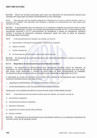 ABNT NBR 5410:2004
140 © ABNT 2004 ņ Todos os direitos reservados
6.3.7.2.6 Devem ser tomadas precauções para evitar que dispositivos de seccionamento próprios para
operação sem carga sejam acionados inadvertidamente ou sem autorização.
NOTA Esta prescrição pode ser atendida instalando-se o dispositivo em um local ou invólucro fechado a chave, ou
travando-o com cadeado. Uma alternativa seria intertravar o dispositivo de seccionamento com outro próprio para
operação sob carga.
6.3.7.2.7 O seccionamento deve ser efetuado por um dispositivo multipolar que seccione todos os pólos
da respectiva alimentação. Contudo, com exceção das aplicações prescritas em 6.3.7.3 (seccionamento para
manutenção mecânica) e 6.3.7.4 (seccionamento de emergência e parada de emergência), admite-se
também o emprego de dispositivos unipolares justapostos, desde que todos os pólos da respectiva
alimentação sejam seccionados.
NOTA O seccionamento pode ser realizado, por exemplo, por meio de:
a) seccionadores e interruptores-seccionadores, multipolares ou unipolares;
b) plugues e tomadas;
c) fusíveis (remoção de);
d) terminais especiais que dispensem a desconexão dos condutores.
6.3.7.2.8 Os dispositivos de seccionamento devem ser claramente identificados e indicar os circuitos por
eles seccionados.
6.3.7.3 Dispositivos de seccionamento para manutenção mecânica
6.3.7.3.1 Os dispositivos de seccionamento para manutenção mecânica devem ser dispostos, de
preferência, no circuito principal de alimentação. Quando forem utilizados interruptores para essa função,
eles devem poder interromper a corrente de plena carga da parte correspondente da instalação.
Os dispositivos devem seccionar todos os condutores vivos, respeitadas as disposições de 5.6.2.2.
A interrupção do circuito de comando de um motor como medida de seccionamento para manutenção
mecânica é admitida somente nos casos em que
ʊ seguranças complementares, por exemplo travamento mecânico, ou
ʊ as Normas Brasileiras ou IEC dos dispositivos de comando utilizados
assegurarem uma condição equivalente ao seccionamento direto da alimentação principal.
NOTA O seccionamento para manutenção mecânica pode ser realizado, por exemplo, por meio de:
a) seccionadores multipolares;
b) interruptores-seccionadores multipolares;
c) disjuntores multipolares;
d) dispositivos de comando atuando sobre contatores;
e) plugues e tomadas.
6.3.7.3.2 Os dispositivos de seccionamento para manutenção mecânica, ou os respectivos dispositivos de
comando, devem ser de operação manual.
Exemplar
para
uso
exclusivo
-
CONNECTCOM
TELEINFORMATICA
COMERCIO
E
SERVICOS
LTDA
-
00.308.141/0002-57
(Pedido
208272
Impresso:
22/01/2010)
 