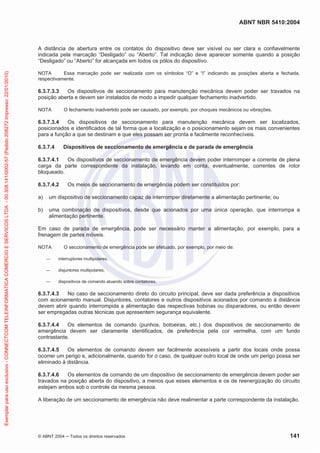 ABNT NBR 5410:2004
© ABNT 2004 ņ Todos os direitos reservados 141
A distância de abertura entre os contatos do dispositivo deve ser visível ou ser clara e confiavelmente
indicada pela marcação “Desligado” ou “Aberto”. Tal indicação deve aparecer somente quando a posição
“Desligado” ou “Aberto” for alcançada em todos os pólos do dispositivo.
NOTA Essa marcação pode ser realizada com os símbolos “O” e “I” indicando as posições aberta e fechada,
respectivamente.
6.3.7.3.3 Os dispositivos de seccionamento para manutenção mecânica devem poder ser travados na
posição aberta e devem ser instalados de modo a impedir qualquer fechamento inadvertido.
NOTA O fechamento inadvertido pode ser causado, por exemplo, por choques mecânicos ou vibrações.
6.3.7.3.4 Os dispositivos de seccionamento para manutenção mecânica devem ser localizados,
posicionados e identificados de tal forma que a localização e o posicionamento sejam os mais convenientes
para a função a que se destinam e que eles possam ser pronta e facilmente reconhecíveis.
6.3.7.4 Dispositivos de seccionamento de emergência e de parada de emergência
6.3.7.4.1 Os dispositivos de seccionamento de emergência devem poder interromper a corrente de plena
carga da parte correspondente da instalação, levando em conta, eventualmente, correntes de rotor
bloqueado.
6.3.7.4.2 Os meios de seccionamento de emergência podem ser constituídos por:
a) um dispositivo de seccionamento capaz de interromper diretamente a alimentação pertinente; ou
b) uma combinação de dispositivos, desde que acionados por uma única operação, que interrompa a
alimentação pertinente.
Em caso de parada de emergência, pode ser necessário manter a alimentação, por exemplo, para a
frenagem de partes móveis.
NOTA O seccionamento de emergência pode ser efetuado, por exemplo, por meio de:
ʊ interruptores multipolares;
ʊ disjuntores multipolares;
ʊ dispositivos de comando atuando sobre contatores.
6.3.7.4.3 No caso de seccionamento direto do circuito principal, deve ser dada preferência a dispositivos
com acionamento manual. Disjuntores, contatores e outros dispositivos acionados por comando à distância
devem abrir quando interrompida a alimentação das respectivas bobinas ou disparadores, ou então devem
ser empregadas outras técnicas que apresentem segurança equivalente.
6.3.7.4.4 Os elementos de comando (punhos, botoeiras, etc.) dos dispositivos de seccionamento de
emergência devem ser claramente identificados, de preferência pela cor vermelha, com um fundo
contrastante.
6.3.7.4.5 Os elementos de comando devem ser facilmente acessíveis a partir dos locais onde possa
ocorrer um perigo e, adicionalmente, quando for o caso, de qualquer outro local de onde um perigo possa ser
eliminado à distância.
6.3.7.4.6 Os elementos de comando de um dispositivo de seccionamento de emergência devem poder ser
travados na posição aberta do dispositivo, a menos que esses elementos e os de reenergização do circuito
estejam ambos sob o controle da mesma pessoa.
A liberação de um seccionamento de emergência não deve realimentar a parte correspondente da instalação.
Exemplar
para
uso
exclusivo
-
CONNECTCOM
TELEINFORMATICA
COMERCIO
E
SERVICOS
LTDA
-
00.308.141/0002-57
(Pedido
208272
Impresso:
22/01/2010)
 