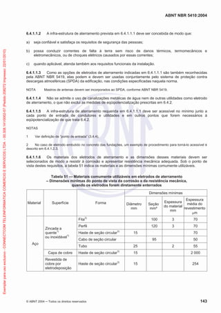 ABNT NBR 5410:2004
© ABNT 2004 ņ Todos os direitos reservados 143
6.4.1.1.2 A infra-estrutura de aterramento prevista em 6.4.1.1.1 deve ser concebida de modo que:
a) seja confiável e satisfaça os requisitos de segurança das pessoas;
b) possa conduzir correntes de falta à terra sem risco de danos térmicos, termomecânicos e
eletromecânicos, ou de choques elétricos causados por essas correntes;
c) quando aplicável, atenda também aos requisitos funcionais da instalação.
6.4.1.1.3 Como as opções de eletrodos de aterramento indicadas em 6.4.1.1.1 são também reconhecidas
pela ABNT NBR 5419, elas podem e devem ser usadas conjuntamente pelo sistema de proteção contra
descargas atmosféricas (SPDA) da edificação, nas condições especificadas naquela norma.
NOTA Mastros de antenas devem ser incorporados ao SPDA, conforme ABNT NBR 5419.
6.4.1.1.4 Não se admite o uso de canalizações metálicas de água nem de outras utilidades como eletrodo
de aterramento, o que não exclui as medidas de eqüipotencialização prescritas em 6.4.2.
6.4.1.1.5 A infra-estrutura de aterramento requerida em 6.4.1.1.1 deve ser acessível no mínimo junto a
cada ponto de entrada de condutores e utilidades e em outros pontos que forem necessários à
eqüipotencialização de que trata 6.4.2.
NOTAS
1 Ver definição de “ponto de entrada” (3.4.4).
2 No caso de eletrodo embutido no concreto das fundações, um exemplo de procedimento para torná-lo acessível é
descrito em 6.4.1.2.3.
6.4.1.1.6 Os materiais dos eletrodos de aterramento e as dimensões desses materiais devem ser
selecionados de modo a resistir à corrosão e apresentar resistência mecânica adequada. Sob o ponto de
vista destes requisitos, a tabela 51 indica os materiais e as dimensões mínimas comumente utilizáveis.
Tabela 51 — Materiais comumente utilizáveis em eletrodos de aterramento
– Dimensões mínimas do ponto de vista da corrosão e da resistência mecânica,
quando os eletrodos forem diretamente enterrados
Material Superfície Forma
Dimensões mínimas
Diâmetro
mm
Seção
mm²
Espessura
do material
mm
Espessura
média do
revestimento
Pm
Aço
Zincada a
quente1)
ou inoxidável1)
Fita2)
100 3 70
Perfil 120 3 70
Haste de seção circular3)
15 70
Cabo de seção circular 95 50
Tubo 25 2 55
Capa de cobre Haste de seção circular3)
15 2 000
Revestida de
cobre por
eletrodeposição
Haste de seção circular3)
15 254
Exemplar
para
uso
exclusivo
-
CONNECTCOM
TELEINFORMATICA
COMERCIO
E
SERVICOS
LTDA
-
00.308.141/0002-57
(Pedido
208272
Impresso:
22/01/2010)
 