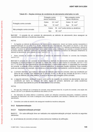ABNT NBR 5410:2004
© ABNT 2004 ņ Todos os direitos reservados 145
Tabela 52 — Seções mínimas de condutores de aterramento enterrados no solo
Protegido contra
danos mecânicos
Não protegido contra
danos mecânicos
Protegido contra corrosão
Cobre: 2,5 mm2
Aço: 10 mm2
Cobre: 16 mm2
Aço: 16 mm2
Não protegido contra corrosão
Cobre: 50 mm2 (solos ácidos ou alcalinos)
Aço: 80 mm2
6.4.1.2.2 A conexão de um condutor de aterramento ao eletrodo de aterramento deve assegurar as
características elétricas e mecânicas requeridas.
NOTAS
1 As ligações ao eletrodo de aterramento, via condutores de aterramento, devem ser tantas quantas necessárias à
eqüipotencialização de que trata 6.4.2. Assim, dependendo das circunstâncias, elas podem se resumir a uma única
ligação, entre o barramento de eqüipotencialização principal referido em 6.4.2.1.3 e o eletrodo de aterramento, através do
chamado “condutor de aterramento principal”; como podem incluir outras, destinadas, por exemplo, à conexão de massas
de linhas externas, elementos condutivos de utilidades internas e elementos condutivos da edificação diretamente ao
eletrodo de aterramento, como exposto na nota 1 de 6.4.2.1.3.
2 Sobre conexão de condutor de aterramento a eletrodo de aterramento embutido no concreto das fundações,
ver 6.4.1.2.3.
6.4.1.2.3 A conexão de um condutor de aterramento a eletrodo de aterramento embutido no concreto das
fundações (a própria armadura do concreto ou, então, fita, barra ou cabo imerso no concreto, ver 6.4.1.1.9 e
6.4.1.1.10) deve ser feita garantindo-se simultaneamente a continuidade elétrica, a capacidade de condução
de corrente, a proteção contra corrosão, inclusive eletrolítica, e adequada fixação mecânica. Essa conexão
pode ser executada, por exemplo, recorrendo-se a dois elementos intermediários, conforme descrito a seguir:
a) o primeiro elemento, que realiza a derivação do eletrodo para fora do concreto, deve ser constituído por
barra de aço zincada, com diâmetro de no mínimo 10 mm, ou fita de aço zincada de 25 mm x 4 mm e
ligada ao eletrodo por solda elétrica. A barra ou fita deve ser protegida contra corrosão;
b) o segundo elemento, destinado a servir como ponto de conexão do condutor de aterramento, deve ser
constituído por barra ou condutor de cobre, ligado ao primeiro elemento por solda exotérmica
(ou processo equivalente do ponto de vista elétrico e da corrosão).
NOTAS
1 No caso de o eletrodo ser a armadura do concreto, essa armadura deve ter, no ponto de conexão, uma seção não
inferior a 50 mm2
e um diâmetro de preferência não inferior a 8 mm.
2 Em alternativa às soldas elétrica e exotérmica, podem ser utilizados conectores adequados, instalados conforme
instruções do fabricante e de modo a assegurar uma conexão equivalente, sem danificar o eletrodo nem o condutor de
aterramento.
3 Conexões com solda de estanho não asseguram resistência mecânica adequada.
6.4.2 Eqüipotencialização
6.4.2.1 Eqüipotencialização principal
6.4.2.1.1 Em cada edificação deve ser realizada uma eqüipotencialização principal, reunindo os seguintes
elementos:
a) as armaduras de concreto armado e outras estruturas metálicas da edificação;
Exemplar
para
uso
exclusivo
-
CONNECTCOM
TELEINFORMATICA
COMERCIO
E
SERVICOS
LTDA
-
00.308.141/0002-57
(Pedido
208272
Impresso:
22/01/2010)
 