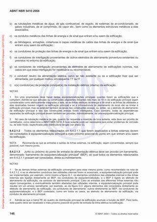 ABNT NBR 5410:2004
146 © ABNT 2004 ņ Todos os direitos reservados
b) as tubulações metálicas de água, de gás combustível, de esgoto, de sistemas de ar-condicionado, de
gases industriais, de ar comprimido, de vapor etc., bem como os elementos estruturais metálicos a elas
associados;
c) os condutos metálicos das linhas de energia e de sinal que entram e/ou saem da edificação;
d) as blindagens, armações, coberturas e capas metálicas de cabos das linhas de energia e de sinal que
entram e/ou saem da edificação;
e) os condutores de proteção das linhas de energia e de sinal que entram e/ou saem da edificação;
f) os condutores de interligação provenientes de outros eletrodos de aterramento porventura existentes ou
previstos no entorno da edificação;
g) os condutores de interligação provenientes de eletrodos de aterramento de edificações vizinhas, nos
casos em que essa interligação for necessária ou recomendável;
h) o condutor neutro da alimentação elétrica, salvo se não existente ou se a edificação tiver que ser
alimentada, por qualquer motivo, em esquema TT ou IT ;
i) o(s) condutor(es) de proteção principal(is) da instalação elétrica (interna) da edificação.
NOTAS
1 Em uma propriedade deve haver tantas eqüipotencializações principais quantas forem as edificações que a
compõem. Admite-se que edículas ou construções adjacentes distantes não mais de 10 m da edificação principal sejam
consideradas como eletricamente integradas a esta, se as linhas elétricas de energia e de sinal e as linhas de utilidades a
elas destinadas tiverem origem na edificação principal e se a infra-estrutura de aterramento do local não se limitar à
edificação principal, mas se estender também às áreas das construções anexas; ou, então, se o eletrodo de aterramento
da edificação principal e o(s) das construções anexas forem interligados. Caso contrário, todas as dependências
separadas da edificação principal devem também ser providas, individualmente, de uma eqüipotencialização principal.
2 No caso de tubulação metálica de gás, quando for requerida a inserção de luva isolante, esta deve ser provida de
centelhador, como determina a ABNT NBR 5419. A luva isolante pode ser necessária para evitar problemas de corrosão
ou, de todo modo, especificada pela distribuidora de gás (ver anexo G).
6.4.2.1.2 Todos os elementos relacionados em 6.4.2.1.1 que forem associados a linhas externas devem
ser conectados à eqüipotencialização principal o mais próximo possível do ponto em que entram e/ou saem
da edificação.
NOTA Recomenda-se que as entradas e saídas de linhas externas, na edificação, sejam concentradas, sempre que
possível, num mesmo ponto.
6.4.2.1.3 Junto ou próximo do ponto de entrada da alimentação elétrica deve ser provido um barramento,
denominado “barramento de eqüipotencialização principal” (BEP), ao qual todos os elementos relacionados
em 6.4.2.1.1 possam ser conectados, direta ou indiretamente.
NOTAS
1 Se as demais linhas externas da edificação convergirem para esse mesmo ponto, como recomendado na nota de
6.4.2.1.2, e se os elementos condutivos das utilidades internas forem aí acessíveis, a eqüipotencialização principal pode
ser implementada, por exemplo, como mostra a figura G.1: os elementos condutivos das utilidades internas e das linhas
externas são ligadas diretamente ao BEP, via condutores de eqüipotencialização, e o BEP é ligado ao eletrodo de
aterramento da edificação, via condutor de aterramento principal. Caso as entradas das diferentes linhas externas não
sejam convergentes, e eventualmente também afastadas das utilidades internas, a eqüipotencialização principal pode
resultar em um arranjo semelhante, por exemplo, ao da figura G.3: alguns elementos são conectados diretamente ao
eletrodo de aterramento da edificação, via condutores de aterramento; outros diretamente ao BEP, via condutores de
eqüipotencialização; e o BEP conectado, como em todos os casos, ao eletrodo de aterramento da edificação, via
condutor de aterramento principal.
2 Admite-se que a barra PE do quadro de distribuição principal da edificação acumule a função de BEP. Para tanto,
este quadro deve ser localizado o mais próximo possível do ponto de entrada da linha elétrica na edificação.
Exemplar
para
uso
exclusivo
-
CONNECTCOM
TELEINFORMATICA
COMERCIO
E
SERVICOS
LTDA
-
00.308.141/0002-57
(Pedido
208272
Impresso:
22/01/2010)
 