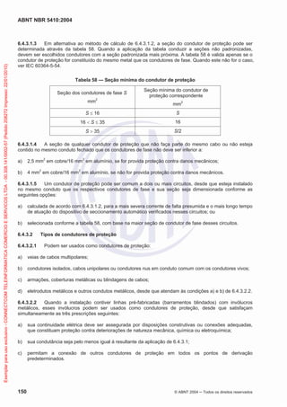 ABNT NBR 5410:2004
150 © ABNT 2004 ņ Todos os direitos reservados
6.4.3.1.3 Em alternativa ao método de cálculo de 6.4.3.1.2, a seção do condutor de proteção pode ser
determinada através da tabela 58. Quando a aplicação da tabela conduzir a seções não padronizadas,
devem ser escolhidos condutores com a seção padronizada mais próxima. A tabela 58 é valida apenas se o
condutor de proteção for constituído do mesmo metal que os condutores de fase. Quando este não for o caso,
ver IEC 60364-5-54.
Tabela 58 — Seção mínima do condutor de proteção
Seção dos condutores de fase S
mm2
Seção mínima do condutor de
proteção correspondente
mm2
S d 16 S
16  S d 35 16
S ! 35 S/2
6.4.3.1.4 A seção de qualquer condutor de proteção que não faça parte do mesmo cabo ou não esteja
contido no mesmo conduto fechado que os condutores de fase não deve ser inferior a:
a) 2,5 mm2
em cobre/16 mm2
em alumínio, se for provida proteção contra danos mecânicos;
b) 4 mm2
em cobre/16 mm2
em alumínio, se não for provida proteção contra danos mecânicos.
6.4.3.1.5 Um condutor de proteção pode ser comum a dois ou mais circuitos, desde que esteja instalado
no mesmo conduto que os respectivos condutores de fase e sua seção seja dimensionada conforme as
seguintes opções:
a) calculada de acordo com 6.4.3.1.2, para a mais severa corrente de falta presumida e o mais longo tempo
de atuação do dispositivo de seccionamento automático verificados nesses circuitos; ou
b) selecionada conforme a tabela 58, com base na maior seção de condutor de fase desses circuitos.
6.4.3.2 Tipos de condutores de proteção
6.4.3.2.1 Podem ser usados como condutores de proteção:
a) veias de cabos multipolares;
b) condutores isolados, cabos unipolares ou condutores nus em conduto comum com os condutores vivos;
c) armações, coberturas metálicas ou blindagens de cabos;
d) eletrodutos metálicos e outros condutos metálicos, desde que atendam às condições a) e b) de 6.4.3.2.2.
6.4.3.2.2 Quando a instalação contiver linhas pré-fabricadas (barramentos blindados) com invólucros
metálicos, esses invólucros podem ser usados como condutores de proteção, desde que satisfaçam
simultaneamente as três prescrições seguintes:
a) sua continuidade elétrica deve ser assegurada por disposições construtivas ou conexões adequadas,
que constituam proteção contra deteriorações de natureza mecânica, química ou eletroquímica;
b) sua condutância seja pelo menos igual à resultante da aplicação de 6.4.3.1;
c) permitam a conexão de outros condutores de proteção em todos os pontos de derivação
predeterminados.
Exemplar
para
uso
exclusivo
-
CONNECTCOM
TELEINFORMATICA
COMERCIO
E
SERVICOS
LTDA
-
00.308.141/0002-57
(Pedido
208272
Impresso:
22/01/2010)
 
