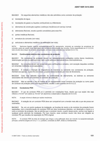 ABNT NBR 5410:2004
© ABNT 2004 ņ Todos os direitos reservados 151
6.4.3.2.3 Os seguintes elementos metálicos não são admitidos como condutor de proteção:
a) tubulações de água;
b) tubulações de gases ou líquidos combustíveis ou inflamáveis;
c) elementos de construção sujeitos a esforços mecânicos em serviço normal;
d) eletrodutos flexíveis, exceto quando concebidos para esse fim;
e) partes metálicas flexíveis;
f) armadura do concreto (ver nota);
g) estruturas e elementos metálicos da edificação (ver nota).
NOTA Nenhuma ligação visando eqüipotencialização ou aterramento, incluindo as conexões às armaduras do
concreto, pode ser usada como alternativa aos condutores de proteção dos circuitos. Como especificado em 5.1.2.2.3.6,
todo circuito deve dispor de condutor de proteção, em toda a sua extensão (ver também 6.4.3.1.5).
6.4.3.3 Continuidade elétrica dos condutores de proteção
6.4.3.3.1 Os condutores de proteção devem ser adequadamente protegidos contra danos mecânicos,
deterioração química ou eletroquímica, bem como esforços eletrodinâmicos e termodinâmicos.
6.4.3.3.2 As conexões devem ser acessíveis para verificações e ensaios, com exceção daquelas contidas
em emendas moldadas ou encapsuladas.
6.4.3.3.3 É vedada a inserção de dispositivos de manobra ou comando nos condutores de proteção.
Admitem-se apenas, e para fins de ensaio, junções desconectáveis por meio de ferramenta.
6.4.3.3.4 Caso seja utilizada supervisão da continuidade de aterramento, as bobinas ou sensores
associados não devem ser inseridos no condutor de proteção.
6.4.3.3.5 Não se admite o uso da massa de um equipamento como condutor de proteção ou como parte
de condutor de proteção para outro equipamento, exceto o caso previsto em 6.4.3.2.2.
6.4.3.4 Condutores PEN
6.4.3.4.1 O uso de condutor PEN só é admitido em instalações fixas, desde que sua seção não seja
inferior a 10 mm2
em cobre ou 16 mm2
em alumínio e observado o disposto em 5.4.3.6.
NOTA A seção mínima é ditada por razões mecânicas.
6.4.3.4.2 A isolação de um condutor PEN deve ser compatível com a tensão mais alta a que ele possa ser
submetido.
6.4.3.4.3 Se, em um ponto qualquer da instalação, as funções de neutro e de condutor de proteção forem
separadas, com a transformação do condutor PEN em dois condutores distintos, um destinado a neutro e o
outro a condutor de proteção, não se admite que o condutor neutro, a partir desse ponto, venha a ser ligado a
qualquer ponto aterrado da instalação. Por isso mesmo, esse condutor neutro não deve ser religado ao
condutor PE que resultou da separação do PEN original.
NOTA O condutor PEN da linha de energia que chega a uma edificação deve ser incluído na eqüipotencialização
principal, conforme exigido em 6.4.2.1.1, e, portanto, conectado ao BEP, direta ou indiretamente.
Exemplar
para
uso
exclusivo
-
CONNECTCOM
TELEINFORMATICA
COMERCIO
E
SERVICOS
LTDA
-
00.308.141/0002-57
(Pedido
208272
Impresso:
22/01/2010)
 