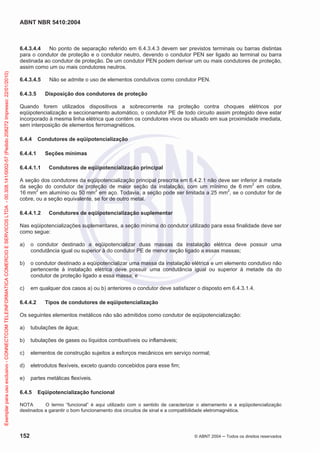 ABNT NBR 5410:2004
152 © ABNT 2004 ņ Todos os direitos reservados
6.4.3.4.4 No ponto de separação referido em 6.4.3.4.3 devem ser previstos terminais ou barras distintas
para o condutor de proteção e o condutor neutro, devendo o condutor PEN ser ligado ao terminal ou barra
destinada ao condutor de proteção. De um condutor PEN podem derivar um ou mais condutores de proteção,
assim como um ou mais condutores neutros.
6.4.3.4.5 Não se admite o uso de elementos condutivos como condutor PEN.
6.4.3.5 Disposição dos condutores de proteção
Quando forem utilizados dispositivos a sobrecorrente na proteção contra choques elétricos por
eqüipotencialização e seccionamento automático, o condutor PE de todo circuito assim protegido deve estar
incorporado à mesma linha elétrica que contém os condutores vivos ou situado em sua proximidade imediata,
sem interposição de elementos ferromagnéticos.
6.4.4 Condutores de eqüipotencialização
6.4.4.1 Seções mínimas
6.4.4.1.1 Condutores de eqüipotencialização principal
A seção dos condutores da eqüipotencialização principal prescrita em 6.4.2.1 não deve ser inferior à metade
da seção do condutor de proteção de maior seção da instalação, com um mínimo de 6 mm2
em cobre,
16 mm2
em alumínio ou 50 mm2
em aço. Todavia, a seção pode ser limitada a 25 mm2
, se o condutor for de
cobre, ou a seção equivalente, se for de outro metal.
6.4.4.1.2 Condutores de eqüipotencialização suplementar
Nas eqüipotencializações suplementares, a seção mínima do condutor utilizado para essa finalidade deve ser
como segue:
a) o condutor destinado a eqüipotencializar duas massas da instalação elétrica deve possuir uma
condutância igual ou superior à do condutor PE de menor seção ligado a essas massas;
b) o condutor destinado a eqüipotencializar uma massa da instalação elétrica e um elemento condutivo não
pertencente à instalação elétrica deve possuir uma condutância igual ou superior à metade da do
condutor de proteção ligado a essa massa; e
c) em qualquer dos casos a) ou b) anteriores o condutor deve satisfazer o disposto em 6.4.3.1.4.
6.4.4.2 Tipos de condutores de eqüipotencialização
Os seguintes elementos metálicos não são admitidos como condutor de eqüipotencialização:
a) tubulações de água;
b) tubulações de gases ou líquidos combustíveis ou inflamáveis;
c) elementos de construção sujeitos a esforços mecânicos em serviço normal;
d) eletrodutos flexíveis, exceto quando concebidos para esse fim;
e) partes metálicas flexíveis.
6.4.5 Eqüipotencialização funcional
NOTA O termo “funcional” é aqui utilizado com o sentido de caracterizar o aterramento e a eqüipotencialização
destinados a garantir o bom funcionamento dos circuitos de sinal e a compatibilidade eletromagnética.
Exemplar
para
uso
exclusivo
-
CONNECTCOM
TELEINFORMATICA
COMERCIO
E
SERVICOS
LTDA
-
00.308.141/0002-57
(Pedido
208272
Impresso:
22/01/2010)
 