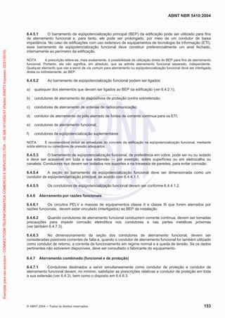 ABNT NBR 5410:2004
© ABNT 2004 ņ Todos os direitos reservados 153
6.4.5.1 O barramento de eqüipotencialização principal (BEP) da edificação pode ser utilizado para fins
de aterramento funcional e, para tanto, ele pode ser prolongado, por meio de um condutor de baixa
impedância. No caso de edificações com uso extensivo de equipamentos de tecnologia da informação (ETI),
esse barramento de eqüipotencialização funcional deve constituir preferencialmente um anel fechado,
internamente ao perímetro da edificação.
NOTA A prescrição refere-se, mais exatamente, à possibilidade de utilização direta do BEP para fins de aterramento
funcional. Portanto, ela não significa, em absoluto, que se admite aterramento funcional separado, independente.
Qualquer elemento que vier a servir de via comum para aterramento ou eqüipotencialização funcional deve ser interligado,
direta ou indiretamente, ao BEP.
6.4.5.2 Ao barramento de eqüipotencialização funcional podem ser ligados:
a) quaisquer dos elementos que devam ser ligados ao BEP da edificação (ver 6.4.2.1);
b) condutores de aterramento de dispositivos de proteção contra sobretensão;
c) condutores de aterramento de antenas de radiocomunicação;
d) condutor de aterramento do pólo aterrado de fontes de corrente contínua para os ETI;
e) condutores de aterramento funcional;
f) condutores de eqüipotencialização suplementares.
NOTA É recomendável incluir as armaduras do concreto da edificação na eqüipotencialização funcional, mediante
solda elétrica ou conectores de pressão adequados.
6.4.5.3 O barramento de eqüipotencialização funcional, de preferência em cobre, pode ser nu ou isolado
e deve ser acessível em toda a sua extensão — por exemplo, sobre superfícies ou em eletrocalha ou
canaleta. Condutores nus devem ser isolados nos suportes e na travessia de paredes, para evitar corrosão.
6.4.5.4 A seção do barramento de eqüipotencialização funcional deve ser dimensionada como um
condutor de eqüipotencialização principal, de acordo com 6.4.4.1.1.
6.4.5.5 Os condutores de eqüipotencialização funcional devem ser conforme 6.4.4.1.2.
6.4.6 Aterramento por razões funcionais
6.4.6.1 Os circuitos PELV e massas de equipamentos classe II e classe III que forem aterrados por
razões funcionais, devem estar vinculado (interligados) ao BEP da instalação.
6.4.6.2 Quando condutores de aterramento funcional conduzirem corrente contínua, devem ser tomadas
precauções para impedir corrosão eletrolítica nos condutores e nas partes metálicas próximas
(ver também 6.4.7.3).
6.4.6.3 No dimensionamento da seção dos condutores de aterramento funcional, devem ser
consideradas possíveis correntes de falta e, quando o condutor de aterramento funcional for também utilizado
como condutor de retorno, a corrente de funcionamento em regime normal e a queda de tensão. Se os dados
pertinentes não estiverem disponíveis, deve ser consultado o fabricante do equipamento.
6.4.7 Aterramento combinado (funcional e de proteção)
6.4.7.1 Condutores destinados a servir simultaneamente como condutor de proteção e condutor de
aterramento funcional devem, no mínimo, satisfazer as prescrições relativas a condutor de proteção em toda
a sua extensão (ver 6.4.3), bem como o disposto em 6.4.6.3.
Exemplar
para
uso
exclusivo
-
CONNECTCOM
TELEINFORMATICA
COMERCIO
E
SERVICOS
LTDA
-
00.308.141/0002-57
(Pedido
208272
Impresso:
22/01/2010)
 