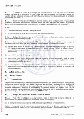ABNT NBR 5410:2004
154 © ABNT 2004 ņ Todos os direitos reservados
6.4.7.2 O condutor de retorno da alimentação em corrente contínua de um ETI pode ser usado como
condutor de proteção e aterramento funcional desde que, na eventualidade da abertura do circuito em
questão, a tensão entre duas partes condutivas simultaneamente acessíveis não exceda o valor da tensão de
contato limite (ver anexo C).
6.4.7.3 Se as correntes da alimentação em corrente contínua e de sinal produzirem no condutor de
proteção e aterramento funcional uma queda de tensão que possa resultar numa diferença de potencial
permanente na instalação, a seção do condutor deve ser tal que a queda de tensão seja limitada a 1 V.
NOTAS
1 O principal objetivo desta prescrição é restringir a corrosão.
2 No cálculo da queda de tensão deve ser ignorado o efeito dos percursos paralelos.
6.4.7.4 Os tipos de condutores que podem ser usados como condutores de proteção e aterramento
funcional são aqueles indicados em 6.4.3.2.
6.4.7.5 Partes condutivas estruturais de ETI podem ser usadas como condutores de proteção e
aterramento funcional, desde que sejam atendidas, simultaneamente, as seguintes condições:
a) a continuidade elétrica do percurso seja garantida pelo tipo de construção ou pela utilização de técnicas
de conexão que impeçam a degradação causada por efeitos mecânicos, químicos e eletroquímicos;
essas técnicas compreendem, por exemplo, solda, compressão, rebitagem e fixação por parafusos
autotravantes;
b) a condutividade atenda às prescrições de 6.4.3.1;
c) quando uma parte de um equipamento puder ser removida, a eqüipotencialização entre as partes
restantes deste equipamento não deve ser interrompida, a menos que a alimentação elétrica dessas
partes seja previamente seccionada;
d) no caso de painel ou conjunto de painéis com 10 m ou mais de comprimento, os condutores de proteção
e aterramento funcional devem ser conectados, em ambas as extremidades, à malha ou barramento de
eqüipotencialização.
6.5 Outros componentes
6.5.1 Motores elétricos
6.5.1.1 Generalidades
As prescrições desta subseção tratam especificamente de circuitos que alimentam motores em aplicações
industriais e similares normais. São consideradas aplicações industriais e similares normais aquelas que
envolvem motores de indução com rotor de gaiola, de potência nominal unitária não superior a 150 kW,
operados em regime S1, excluídas as aplicações de motores com potência não superior a 1,5 kW que
acionem aparelhos eletrodomésticos e eletroprofissionais. Assume-se que as características dos motores,
bem como do regime S1, são aquelas definidas na ABNT NBR 7094.
6.5.1.2 Limitação das perturbações devidas à partida de motores
6.5.1.2.1 Para evitar perturbações que comprometam a rede de distribuição, a própria instalação e o
funcionamento das demais cargas por ela alimentadas, devem ser observados:
a) as restrições impostas pela empresa distribuidora de energia elétrica à partida de motores;
NOTA Para partida direta de motores com potência acima de 3,7 kW (5 CV), em instalações alimentadas
diretamente pela rede de distribuição pública em baixa tensão, deve ser consultada a empresa distribuidora local.
Exemplar
para
uso
exclusivo
-
CONNECTCOM
TELEINFORMATICA
COMERCIO
E
SERVICOS
LTDA
-
00.308.141/0002-57
(Pedido
208272
Impresso:
22/01/2010)
 